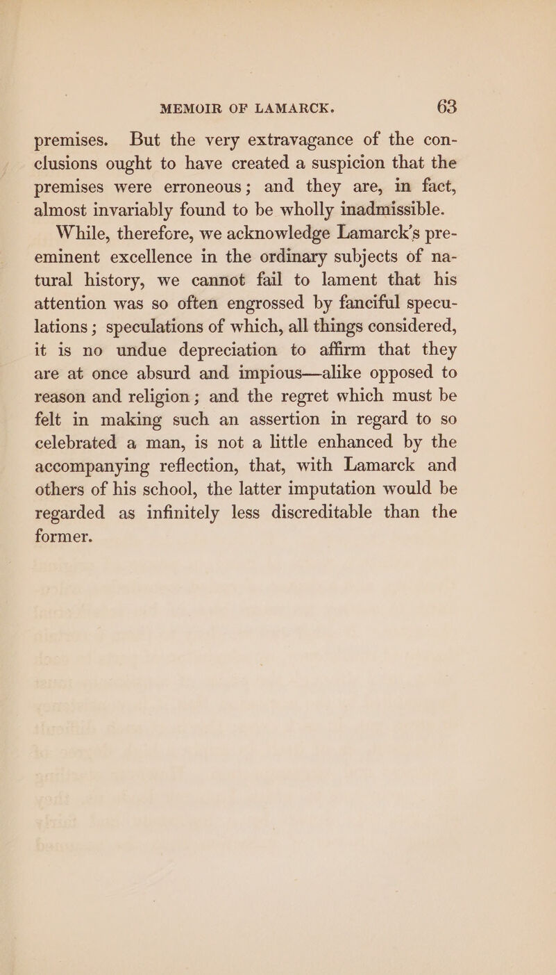 premises. But the very extravagance of the con- clusions ought to have created a suspicion that the premises were erroneous; and they are, in fact, almost invariably found to be wholly inadmissible. While, therefcre, we acknowledge Lamarck’s pre- eminent excellence in the ordinary subjects of na- tural history, we cannot fail to lament that his attention was so often engrossed by fanciful specu- lations ; speculations of which, all things considered, it is no undue depreciation to affirm that they are at once absurd and impious—alike opposed to reason and religion; and the regret which must be felt in making such an assertion in regard to so celebrated a man, is not a little enhanced by the accompanying reflection, that, with Lamarck and others of his school, the latter imputation would be regarded as infinitely less discreditable than the former.