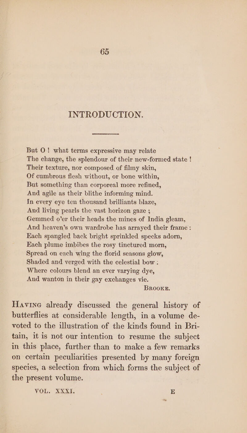 INTRODUCTION. But O! what terms expressive may relate The change, the splendour of their new-formed state ! Their texture, nor composed of filmy skin, Of cumbrous flesh without, or bone within, But something than corporeal more refined, And agile as their blithe informing mind. In every eye ten thousand brilliants blaze, And living pearls the vast horizon gaze ; Gemmed o’er their heads the mines of India gleam, And heaven’s own wardrobe has arrayed their frame : Each spangled back bright sprinkled specks adorn, Each plume imbibes the rosy tinctured morn, Spread on each wing the florid seasons glow, Shaded and verged with the celestial bow : Where colours blend an ever varying dye, And wanton in their gay exchanges vie. BROOKE. Havine already discussed the general history of butterflies at considerable length, in a volume de- voted to the illustration of the kinds found in Bri- tain, it is not our intention to resume the subject in this place, further than to make a few remarks on certain peculiarities presented by many foreign species, a selection from which forms the subject of the present volume. VOL. XXXI, E