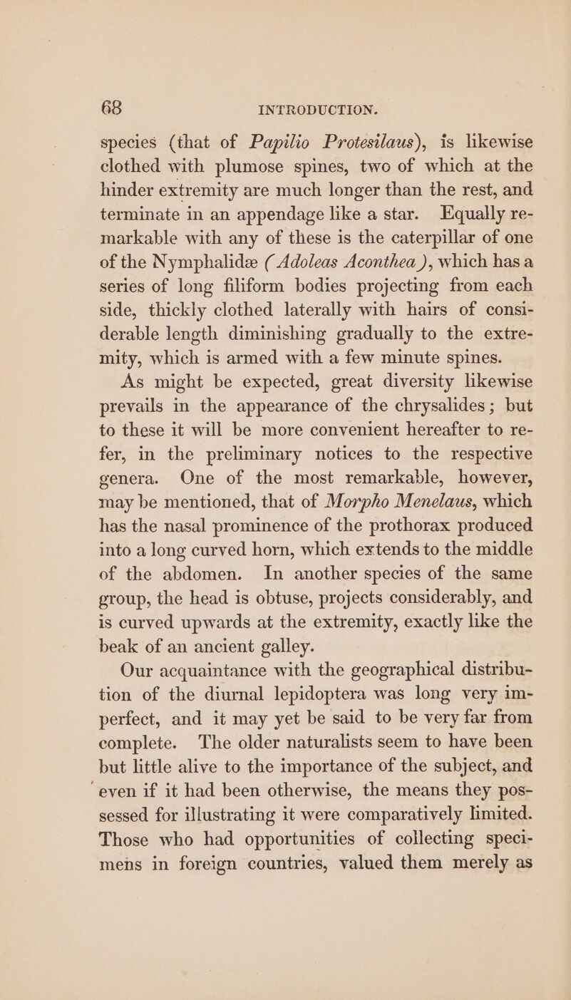 species (that of Papilio Protesilaus), is likewise clothed with plumose spines, two of which at the hinder extremity are much longer than the rest, and terminate in an appendage like a star. Equally re- markable with any of these is the caterpillar of one of the Nymphalide ( Adoleas Aconthea_), which has a series of long filiform bodies projecting from each side, thickly clothed laterally with hairs of consi- derable length diminishing gradually to the extre- mity, which is armed with a few minute spines. As might be expected, great diversity likewise prevails in the appearance of the chrysalides; but to these it will be more convenient hereafter to re- fer, in the preliminary notices to the respective genera. One of the most remarkable, however, may be mentioned, that of Morpho Menelaus, which has the nasal prominence of the prothorax produced into a long curved horn, which extends to the middle of the abdomen. In another species of the same group, the head is obtuse, projects considerably, and is curved upwards at the extremity, exactly like the beak of an ancient galley. Our acquaintance with the geographical distribu- tion of the diurnal lepidoptera was long very im- perfect, and it may yet be said to be very far from complete. The older naturalists seem to have been but little alive to the importance of the subject, and ‘even if it had been otherwise, the means they pos- sessed for illustrating it were comparatively limited. Those who had opportunities of collecting speci- mens in foreign countries, valued them merely as