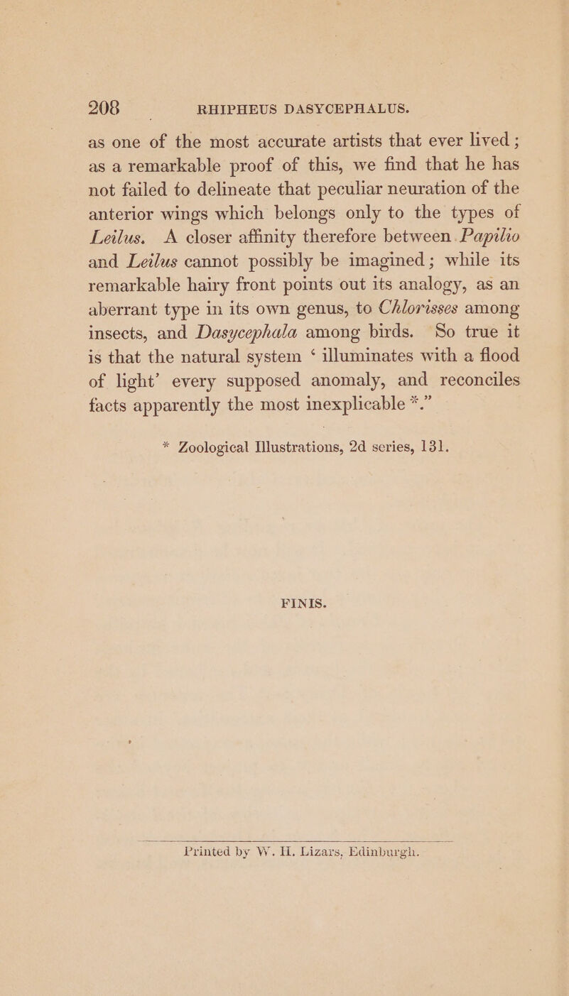 as one of the most accurate artists that ever lived ; as aremarkable proof of this, we find that he has not failed to delineate that peculiar neuration of the anterior wings which belongs only to the types of Leilus. <A closer affinity therefore between. Papilio and Leilus cannot possibly be imagined; while its remarkable hairy front points out its analogy, as an aberrant type in its own genus, to Chlorisses among insects, and Dasycephala among birds. So true it is that the natural system ‘ illuminates with a flood of light’ every supposed anomaly, and reconciles 36 99 7 facts apparently the most inexplicable *. * Zoological Illustrations, 2d series, 131. FINIS. Printed by W. H. Lizars, Edinburgh. ¥