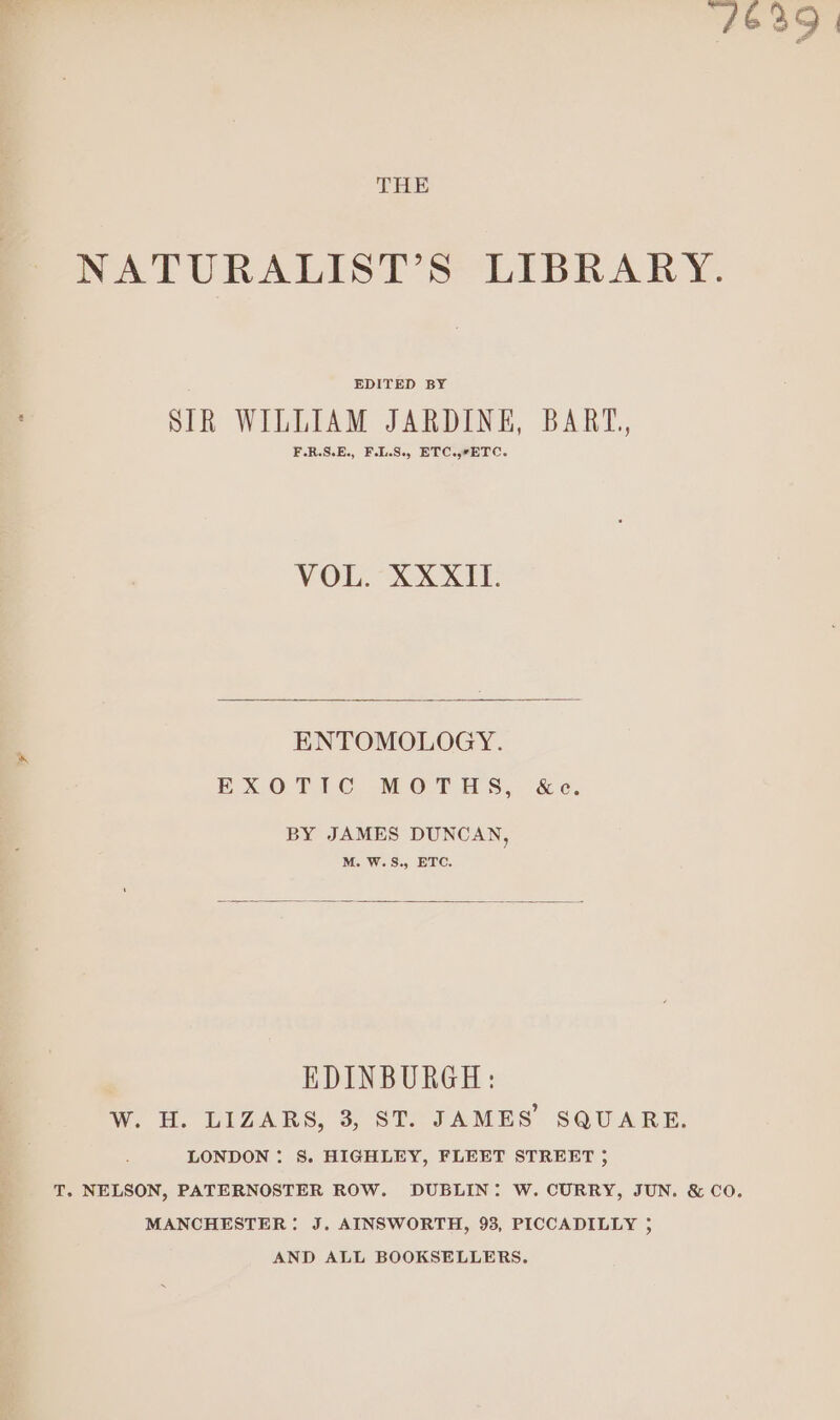 “4639 | THE NATURALIST’S LIBRARY. EDITED BY SIR WILLIAM JARDINE, BART, F.R.S.E., F.I.S., ETC..7ETC. VOL. XXXII. ENTOMOLOGY. EXOTIC MOTHS, &amp;e. BY JAMES DUNCAN, M. W.S., ETC. EDINBURGH: W. H. LIZARS, 3, ST. JAMES SQUARE. LONDON : S. HIGHLEY, FLEET STREET ; T. NELSON, PATERNOSTER ROW. DUBLIN: W. CURRY, JUN. &amp; CO. MANCHESTER: J. AINSWORTH, 93, PICCADILLY 5 AND ALL BOOKSELLERS.