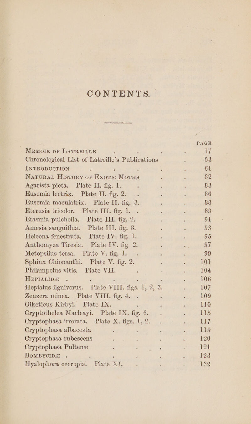 CONTENTS. PAGE MeEmoIR oF LATREILLE ae : : | Chronological List of Latreille’s PabMostions : 53 INTRODUCTION : : : é 61 NATURAL History or Exoric Meee : 5 8: Agarista picta. Plate II. fig. 1. : : : 83 Eusemia lectrix. Plate II. fig. 2. . ; : 86 Eusemia maculatrix. Plate II. fig. 3. : : 88 Kterusia tricolor. Plate III. fig. 1. . ; : 89 Erasmia pulchella. Plate III. fig. 2. : . St Amesia sanguiflua. Plate IIT. fig. 3. ; ; 93 Heleona fenestrata. Plate IV. fig. 1. af 5 95 Anthomyza Tiresia. Plate IV. fig 2. ‘ ; 97, Metopsilus tersa. Plate V. fig. 1. . ; : 99 Sphinx Chionanthi. Plate V. fig. 2. ‘ ; 101 Philampelus vitis. Plate VII. : : ; 104 HEPIALIDE . : : : , : 106 Hepialus lignivorus. Plate VIII. figs. 1, 2, 3. ’ 107 Zeuzera minea. Plate Vill. fig. 4. . . : 109 Oiketicus Kirbyi. Plate IX. : ; ‘ 110 Cryptothelea Macleayi. Plate IX. fig. 6. . : 115 Cryptophasa irrorata. Plate X. figs. 1,2. . 5 LL7 Cryptophasa albacosta ; ; 5 ‘ 119 Cryptophasa rubescens ; ; ; : 120 Cryptophasa Pultense : ; wat s 121 BoMBYCIDE . : F ‘ : : 123 Hyalophora cecropia. Plate XI. : ' : 132