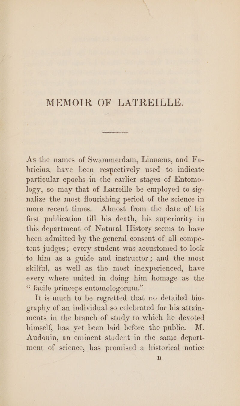 MEMOIR OF LATREIULE. As the names of Swammerdam, Linnaus, and Fa- bricius, have been respectively used to indicate particular epochs in the earlier stages of Entomo- logy, so may that of Latreille be copia to sig- nalize the most flourishing period of the science in more recent times. Almost from the date of his first publication till his death, his superiority in this department of Natural History seems to have been admitted by the general consent of all compe- tent judges; every student was accustomed to look to him as a guide and instructor; and the most skilful, as well as the most inexperienced, have every where united in doing him homage as the ‘* facile princeps entomologorum.” It is much to be regretted that no detailed bio- graphy of an individual so celebrated for his attain- ments in the branch of study to which he devoted himself, has vet been laid before the public. M. Audouin, an eminent student in the same depart- ment of science, has promised a historical notice B