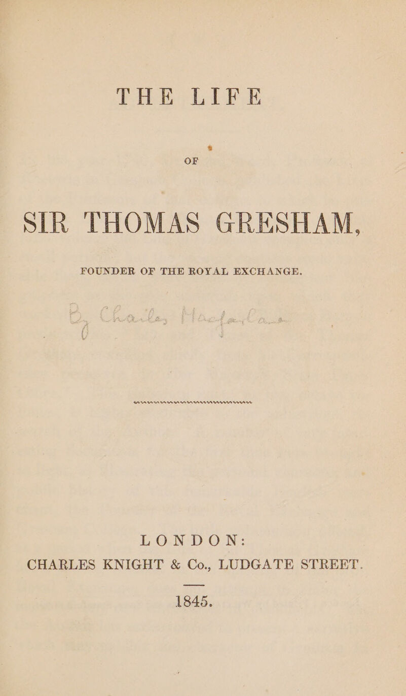 THE LIFE OF SLR THOMAS GRESHAM, FOUNDER OF THE ROYAL EXCHANGE. BAAAMmMUMRNURUMNWNWMNWIM LO.N DOWN: CHARLES KNIGHT &amp; Co., LUDGATE STREET. 1845.