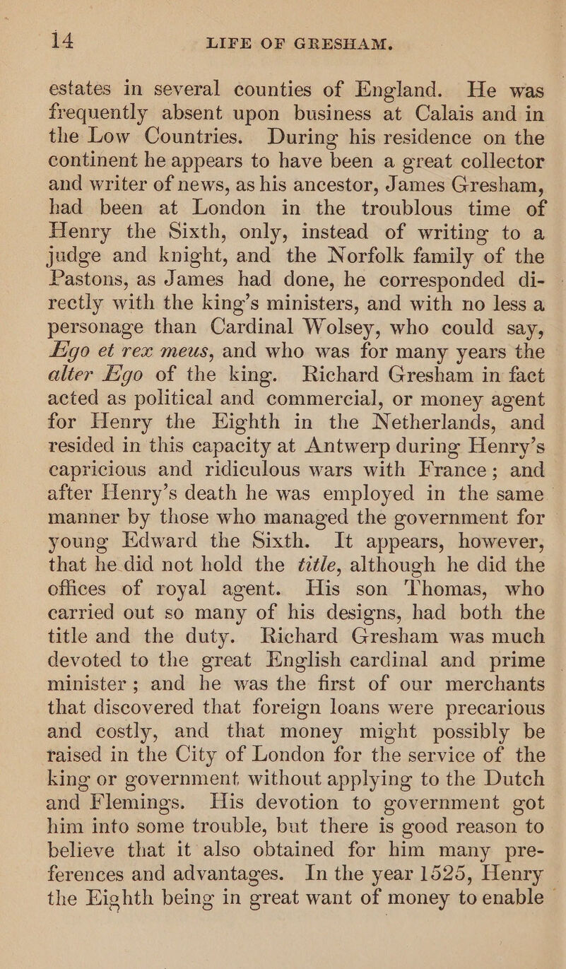 estates in several counties of England. He was frequently absent upon business at Calais and in the Low Countries. During his residence on the continent he appears to have been a great collector and writer of news, as his ancestor, James Gresham, had been at London in the troublous time of Henry the Sixth, only, instead of writing to a judge and knight, and the Norfolk family of the Pastons, as James had done, he corresponded di- » rectly with the king’s ministers, and with no less a personage than Cardinal Wolsey, who could say, igo et rex meus, and who was for many years the alter E:go of the king. Richard Gresham in fact acted as political and commercial, or money agent for Henry the Eighth in the Netherlands, and resided in this capacity at Antwerp during Henry’s capricious and ridiculous wars with France; and after Henry’s death he was employed in the same manner by those who managed the government for — young Edward the Sixth. It appears, however, that he did not hold the é7tle, although he did the offices of royal agent. His son ‘Thomas, who carried out so many of his designs, had both the title and the duty. Richard Gresham was much devoted to the great English cardinal and prime _ minister ; and he was the first of our merchants that discovered that foreign loans were precarious and costly, and that money might possibly be taised in the City of London for the service of the king or government without applying to the Dutch and Flemings. His devotion to government got him into some trouble, but there is good reason to believe that it also obtained for him many pre- ferences and advantages. In the year 1525, Henry the Eighth being in great want of money to enable -