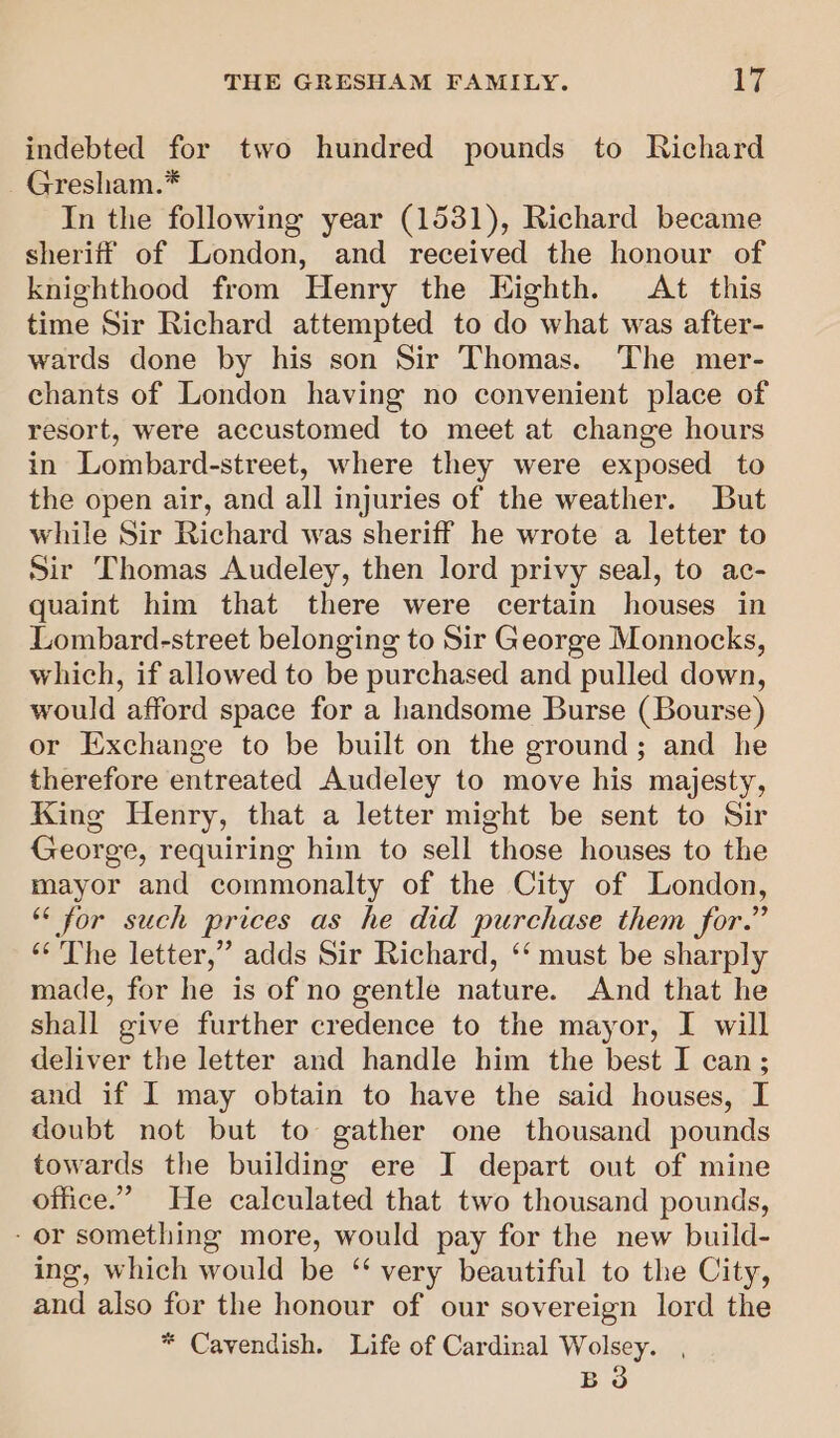 indebted for two hundred pounds to Richard Gresham.* In the following year (1531), Richard became sheriff of London, and received the honour of knighthood from Henry the Eighth. At this time Sir Richard attempted to do what was after- wards done by his son Sir Thomas. The mer- chants of London having no convenient place of resort, were accustomed to meet at change hours in Lombard-street, where they were exposed to the open air, and all injuries of the weather. But while Sir Richard was sheriff he wrote a letter to Sir Thomas Audeley, then lord privy seal, to ac- quaint him that there were certain houses in Lombard-street belonging to Sir George Monnocks, which, if allowed to be purchased and pulled down, would afford space for a handsome Burse (Bourse) or Exchange to be built on the ground; and he therefore entreated Audeley to move his majesty, King Henry, that a letter might be sent to Sir George, requiring him to sell those houses to the mayor and commonalty of the City of London, ** for such prices as he did purchase them for.” ‘“‘ The letter,” adds Sir Richard, ‘‘ must be sharply made, for he is of no gentle nature. And that he shall give further credence to the mayor, I will deliver the letter and handle him the best I can; and if I may obtain to have the said houses, I doubt not but to gather one thousand pounds towards the building ere I depart out of mine office.” He calculated that two thousand pounds, - or something more, would pay for the new build- ing, which would be “‘ very beautiful to the City, and also for the honour of our sovereign lord the * Cavendish. Life of Cardinal Wolsey. , B 3