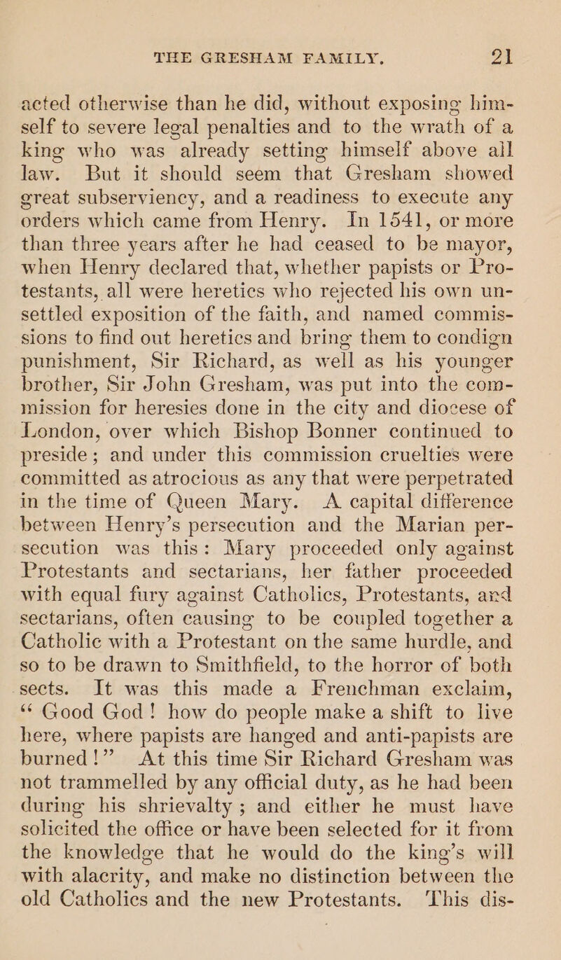 acted otherwise than he did, without exposing him- self to severe legal penalties and to the wrath of a king who was already setting himself above ail law. But it should seem that Gresham showed great subserviency, and a readiness to execute any orders which came from Henry. In 1541, or more than three years after he had ceased to be mayor, when Henry declared that, whether papists or Pro- testants, all were heretics who rejected his own un- settled exposition of the faith, and named commis- sions to find out heretics and bring them to condign punishment, Sir Richard, as well as his younger brother, Sir John Gresham, was put into the com- mission for heresies done in the city and diocese of London, over which Bishop Bonner continued to preside; and under this commission cruelties were committed as atrocious as any that were perpetrated in the time of Queen Mary. A capital difference between Henry’s persecution and the Marian per- secution was this: Mary proceeded only against Protestants and sectarians, her father proceeded with equal fury against Catholics, Protestants, ard sectarians, often causing to be coupled together a Catholic with a Protestant on the same hurdle, and so to be drawn to Smithfield, to the horror of both sects. It was this made a Frenchman exclaim, ‘* Good God! how do people make a shift to live here, where papists are hanged and anti-papists are burned!” At this time Sir Richard Gresham was not trammelled by any official duty, as he had been during his shrievalty ; and either he must have solicited the office or have been selected for it from the knowledge that he would do the king’s will with alacrity, and make no distinction between the old Catholics and the new Protestants. ‘This dis-