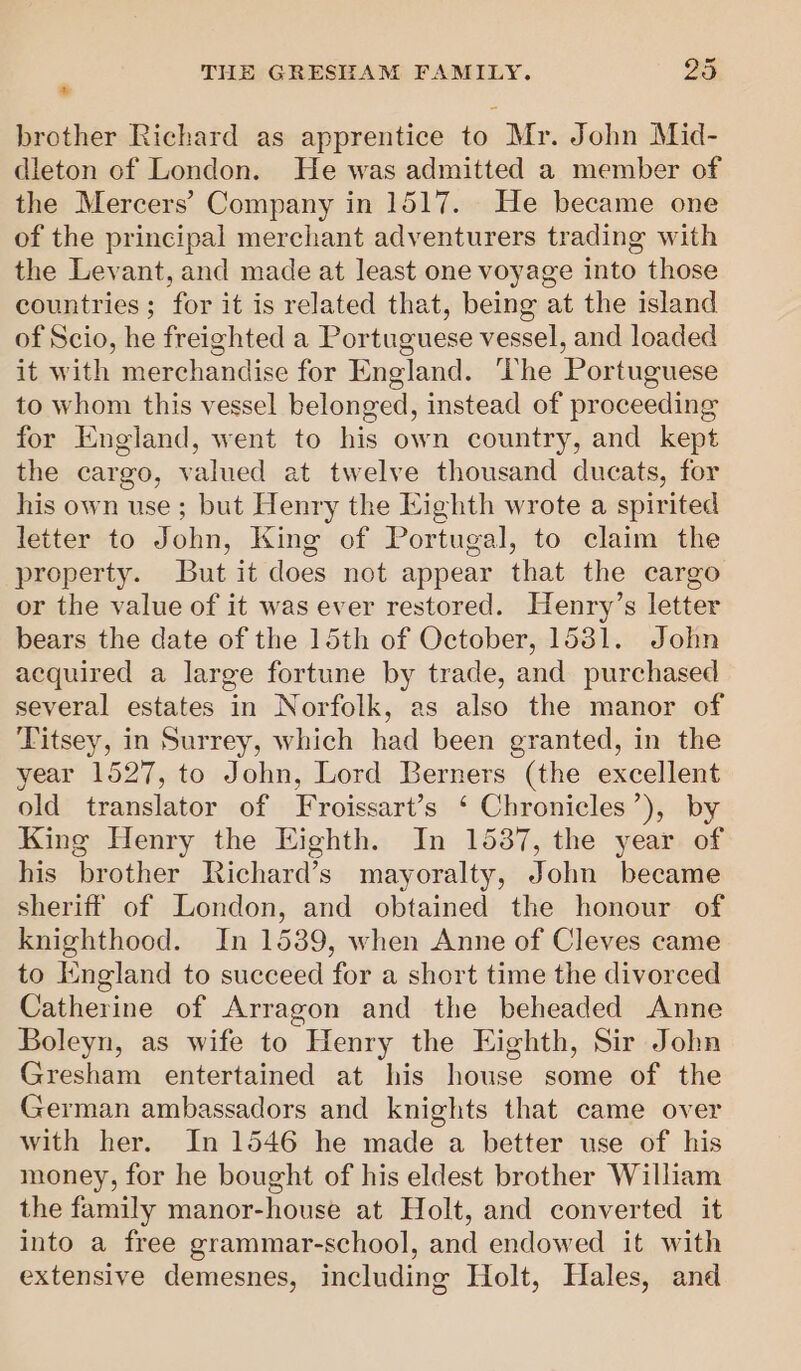 brother Richard as apprentice to Mr. John Mid- dleton of London. He was admitted a member of the Mercers’ Company in 1517. He became one of the principal merchant adventurers trading with the Levant, and made at least one voyage into those countries; for it is related that, being at the island of Scio, he freighted a Portuguese vessel, and loaded it with merchandise for England. ‘The Portuguese to whom this vessel belonged, instead of proceeding for England, went to his own country, and kept the cargo, valued at twelve thousand ducats, for his own use; but Henry the Eighth wrote a spirited letter to John, King of Portugal, to claim the property. But it does not appear that the cargo or the value of it was ever restored. Henry’s letter bears the date of the 15th of October, 1581. John acquired a large fortune by trade, and purchased several estates in Norfolk, as also the manor of Titsey, in Surrey, which had been granted, in the year 1527, to John, Lord Berners (the excellent old translator of Froissart’s ‘ Chronicles’), by King Henry the Eighth. In 15387, the year of his brother Richard’s mayoralty, John became sheriff of London, and obtained the honour of knighthood. In 1539, when Anne of Cleves came to England to succeed for a short time the divorced Catherine of Arragon and the beheaded Anne Boleyn, as wife to Henry the Eighth, Sir John Gresham entertained at his house some of the German ambassadors and knights that came over with her. In 1546 he made a better use of his money, for he bought of his eldest brother William the family manor-house at Holt, and converted it into a free grammar-school, and endowed it with extensive demesnes, including Holt, Hales, and