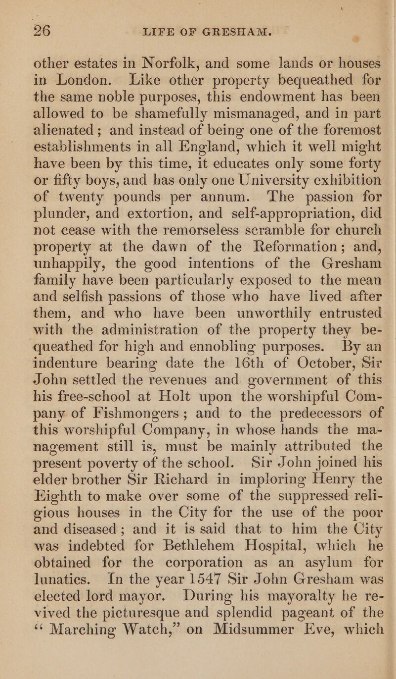 other estates in Norfolk, and some lands or houses in London. Like other property bequeathed for the same noble purposes, this endowment has been allowed to be shamefully mismanaged, and in part alienated ; and instead of being one of the foremost establishments in all England, which it well might have been by this time, it educates only some forty or fifty boys, and has only one University exhibition of twenty pounds per annum. ‘The passion for plunder, and extortion, and self-appropriation, did not cease with the remorseless scramble for church property at the dawn of the Reformation; and, unhappily, the good intentions of the Gresham family have been particularly exposed to the mean and selfish passions of those who have lived after them, and who have been unworthily entrusted with the administration of the property they be- queathed for high and ennobling purposes. By an indenture bearing date the 16th of October, Sir John settled the revenues and government of this his free-school at Holt upon the worshipful Com- pany of Fishmongers; and to the predecessors of this worshipful Company, in whose hands the ma- nagement still is, must be mainly attributed the present poverty of the school. Sir John joined his elder brother Sir Richard in imploring Henry the Kighth to make over some of the suppressed reli- gious houses in the City for the use of the poor and diseased ; and it is said that to him the City was indebted for Bethlehem Hospital, which he obtained for the corporation as an asylum for lunatics. In the year 1547 Sir John Gresham was elected lord mayor. During his mayoralty he re- vived the picturesque and splendid pageant of the ‘¢ Marching Watch,” on Midsummer Eve, which