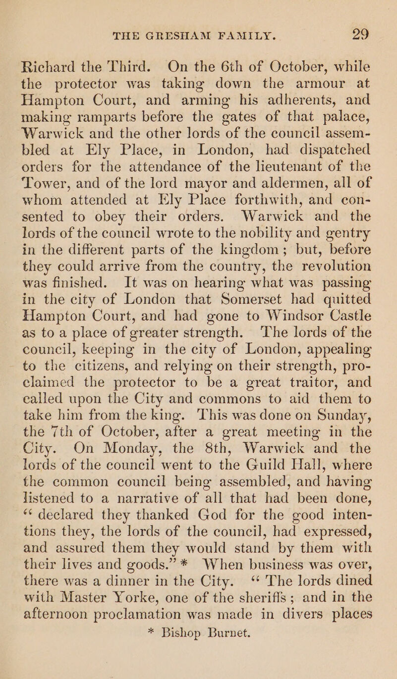 Richard the Third. On the 6th of October, while the protector was taking down the armour at Hampton Court, and arming his adherents, and making ramparts before the gates of that palace, Warwick and the other lords of the council assem- bled at Ely Place, in London, had dispatched orders for the attendance of the lieutenant of the Tower, and of the lord mayor and aldermen, all of whom attended at Ely Place forthwith, and con- sented to obey their orders. Warwick and the lords of the council wrote to the nobility and gentry in the different parts of the kingdom; but, before they could arrive from the country, the revolution was finished. It was on hearing what was passing in the city of London that Somerset had quitted Hampton Court, and had gone to Windsor Castle as to a place of greater strength. The lords of the council, keeping in the city of London, appealing to the citizens, and relying on their strength, pro- claimed the protector to be a great traitor, and called upon the City and commons to aid them to take him from the king. This was done on Sunday, the 7th of October, after a great meeting in the City. On Monday, the 8th, Warwick and the lords of the council went to the Guild Hall, where the common council being assembled, and having listened to a narrative of all that had been done, *“* declared they thanked God for the good inten- tions they, the lords of the council, had expressed, and assured them they would stand by them with their lives and goods.” * When business was over, there was a dinner in the City. ‘“ The lords dined with Master Yorke, one of the sheriffs ; and in the afternoon proclamation was made in divers places * Bishop Burnet.