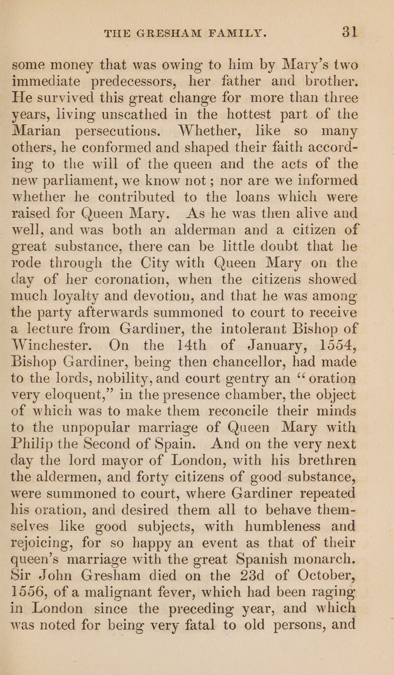 some money that was owing to him by Mary’s two immediate predecessors, her father and brother, He survived this great change for more than three years, living unscathed in the hottest part of the Marian persecutions. Whether, like so many others, he conformed and shaped their faith accord- ing to the will of the queen and the acts of the new parliament, we know not; nor are we informed whether he contributed to the loans which were raised for Queen Mary. As he was then alive and _ well, and was both an alderman and a citizen of great substance, there can be little doubt that he rode through the City with Queen Mary on the day of her coronation, when the citizens showed much loyalty and devotion, and that he was among the party afterwards summoned to court to receive a lecture from Gardiner, the intolerant Bishop of Winchester. On the 14th of January, 1554, Bishop Gardiner, being then chancellor, had made to the lords, nobility, and court gentry an “‘ oration very eloquent,” in the presence chamber, the object of which was to make them reconcile their minds to the unpopular marriage of Queen Mary with Philip the Second of Spain. And on the very next day the lord mayor of London, with his brethren the aldermen, and forty citizens of good substance, were summoned to court, where Gardiner repeated his oration, and desired them all to behave them- selves like good subjects, with humbleness and rejoicing, for so happy an event as that of their queen’s marriage with the great Spanish monarch, Sir John Gresham died on the 23d of October, 1556, of a malignant fever, which had been raging in London since the preceding year, and which was noted for being very fatal to old persons, and