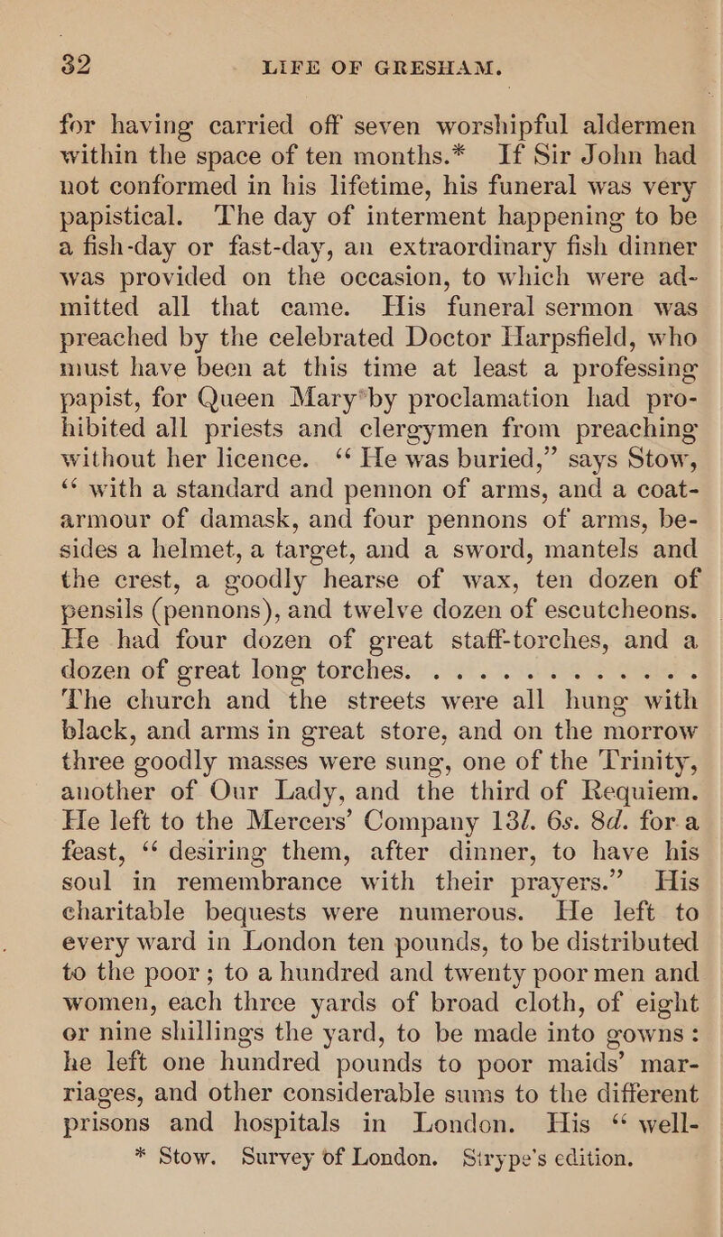 for having carried off seven worshipful aldermen within the space of ten months.* If Sir John had not conformed in his lifetime, his funeral was very papistical. The day of interment happening to be a fish-day or fast-day, an extraordinary fish dinner was provided on the occasion, to which were ad- mitted all that came. His funeral sermon was preached by the celebrated Doctor Harpsfield, who must have been at this time at least a professing papist, for Queen Mary*by proclamation had pro- hibited all priests and clergymen from preaching without her licence. ‘* He was buried,” says Stow, ‘* with a standard and pennon of arms, and a coat- armour of damask, and four pennons of arms, be- sides a helmet, a target, and a sword, mantels and the crest, a goodly hearse of wax, ten dozen of pensils (pennons), and twelve dozen of escutcheons. He had four dozen of great staff-torches, and a dozen of great long torches... 60 26 SS is : The church and the streets were all hung with black, and arms in great store, and on the morrow three goodly masses were sung, one of the ‘Trinity, another of Our Lady, and the third of Requiem. Fe left to the Mercers’ Company 131. 6s. 8d. for.a feast, ‘‘ desiring them, after dinner, to have his soul in remembrance with their prayers.” His charitable bequests were numerous. He left to every ward in London ten pounds, to be distributed to the poor; to a hundred and twenty poor men and women, each three yards of broad cloth, of eight er nine shillings the yard, to be made into gowns: he left one hundred pounds to poor maids’ mar- riages, and other considerable sums to the different prisons and hospitals in London. His “ well- * Stow. Survey of London. Sirype’s edition.