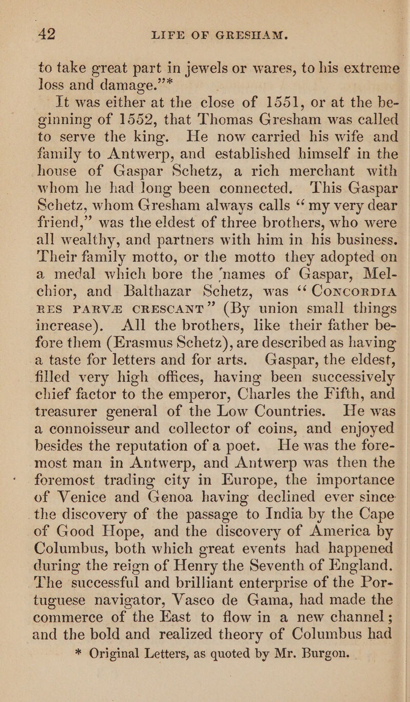 to take great part in jewels or wares, to his extreme loss and damage.”’* Jt was either at the close of 1551, or at the be- ginning of 1552, that Thomas Gresham was called to serve the king. He now carried his wife and family to Antwerp, and established himself in the house of Gaspar Schetz, a rich merchant with whom he had long been connected. ‘This Gaspar Schetz, whom Gresham always calls ‘‘ my very dear friend,” was the eldest of three brothers, who were all wealthy, and partners with him in his business. Their family motto, or the motto they adopted on a medal which bore the ‘names of Gaspar, Mel- chior, and Balthazar Schetz, was ‘‘ ConcorpDIAa RES PARVEZ CRESCANT” (By union small things increase). All the brothers, like their father be- fore them (Erasmus Schetz), are described as having a taste for letters and for arts. Gaspar, the eldest, | filled very high offices, having been successively chief factor to the emperor, Charles the Fifth, and treasurer general of the Low Countries. He was a connoisseur and collector of coins, and enjoyed besides the reputation of a poet. He was the fore- most man in Antwerp, and Antwerp was then the foremost trading city in Europe, the importance of Venice and Genoa having declined ever since the discovery of the passage to India by the Cape of Good Hope, and the discovery of America by Columbus, both which great events had happened during the reign of Henry the Seventh of England. The successful and brilliant enterprise of the Por- tuguese navigator, Vasco de Gama, had made the commerce of the East to flow in a new channel ; and the bold and realized theory of Columbus had * Original Letters, as quoted by Mr. Burgon. |