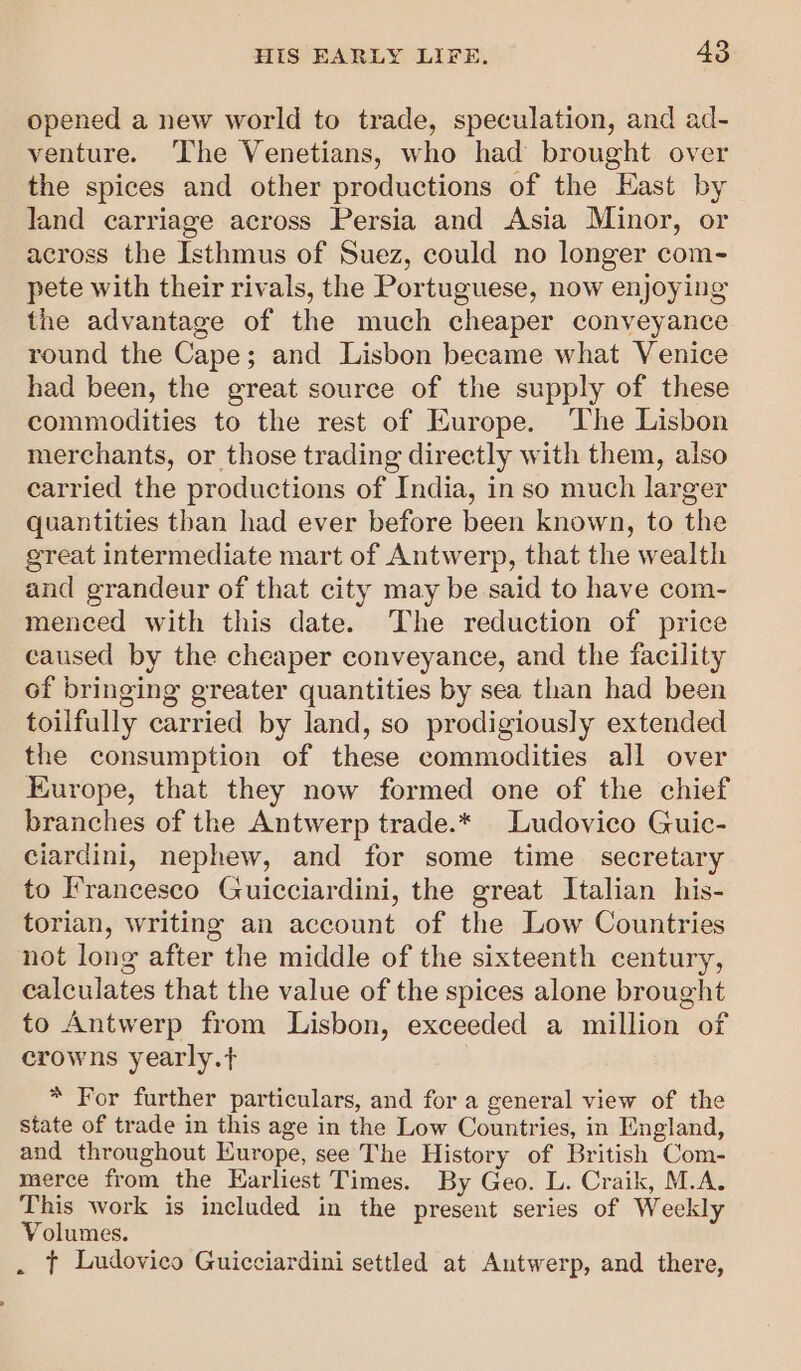 opened a new world to trade, speculation, and ad- venture. The Venetians, who had brought over the spices and other productions of the East by land carriage across Persia and Asia Minor, or across the Isthmus of Suez, could no longer com- pete with their rivals, the Portuguese, now enjoying the advantage of the much cheaper conveyance round the Cape; and Lisbon became what Venice had been, the great source of the supply of these commodities to the rest of Europe. The Lisbon merchants, or those trading directly with them, also carried the productions of India, in so much larger quantities than had ever before been known, to the great intermediate mart of Antwerp, that the wealth and grandeur of that city may be said to have com- menced with this date. The reduction of price caused by the cheaper conveyance, and the facility of bringing greater quantities by sea than had been toilfully carried by land, so prodigiously extended the consumption of these commodities all over Europe, that they now formed one of the chief branches of the Antwerp trade.* Ludovico Guic- ciardini, nephew, and for some time secretary to Francesco Guicciardini, the great Italian his- torian, writing an account of the Low Countries not long after the middle of the sixteenth century, calculates that the value of the spices alone brought to Antwerp from Lisbon, exceeded a million of crowns yearly.t+ * For further particulars, and for a general view of the state of trade in this age in the Low Countries, in England, and throughout Europe, see The History of British Com- merce from the Earliest Times. By Geo. L. Craik, M.A. This work is included in the present series of Weekly Volumes. . t Ludovico Guicciardini settled at Antwerp, and there,