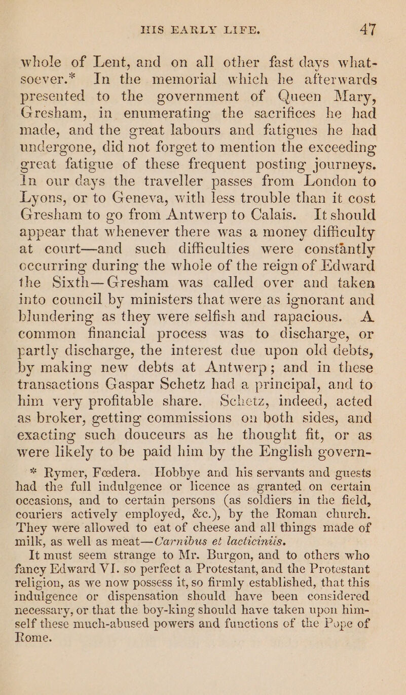 whole of Lent, and on all other fast days what- soever.* In the memorial which he afterwards presented to the government of Queen Mary, Gresham, in enumerating the sacrifices he had made, and the great labours and fatigues he had undergone, did not forget to mention the exceeding great fatigue of these frequent posting journeys. in our days the traveller passes from London to Lyons, or to Geneva, with less trouble than it cost Gresham to go from Antwerp to Calais. It should appear that whenever there was a money difficulty at court—and such difficulties were constantly occurring during the whole of the reign of Edward the Sixth—Gresham was called over and taken into council by ministers that were as ignorant and blundering as they were selfish and rapacious. A common financial process was to discharge, or partly discharge, the interest due upon old debts, by making new debts at Antwerp; and in these transactions Gaspar Schetz had a principal, and to him very profitable share. Schetz, indeed, acted as broker, getting commissions on both sides, and exacting such douceurs as he thought fit, or as were likely to be paid him by the English govern- * Rymer, Foedera. Hobbye and his servants and guests had the full indulgence or licence as granted on certain occasions, and to certain persons (as soldiers in the field, couriers actively employed, &amp;c.), by the Roman church. They were allowed to eat of cheese and all things made of milk, as well as meat—Carnibus et lacticiniis. It must seem strange to Mr. Burgon, and to others who fancy Edward VI. so perfect a Protestant, and the Protestant religion, as we now possess it, so firmly established, that this indulgence or dispensation should have been considered necessary, or that the boy-king should have taken upon him- self these much-abused powers and functions of the Pope of Rome.