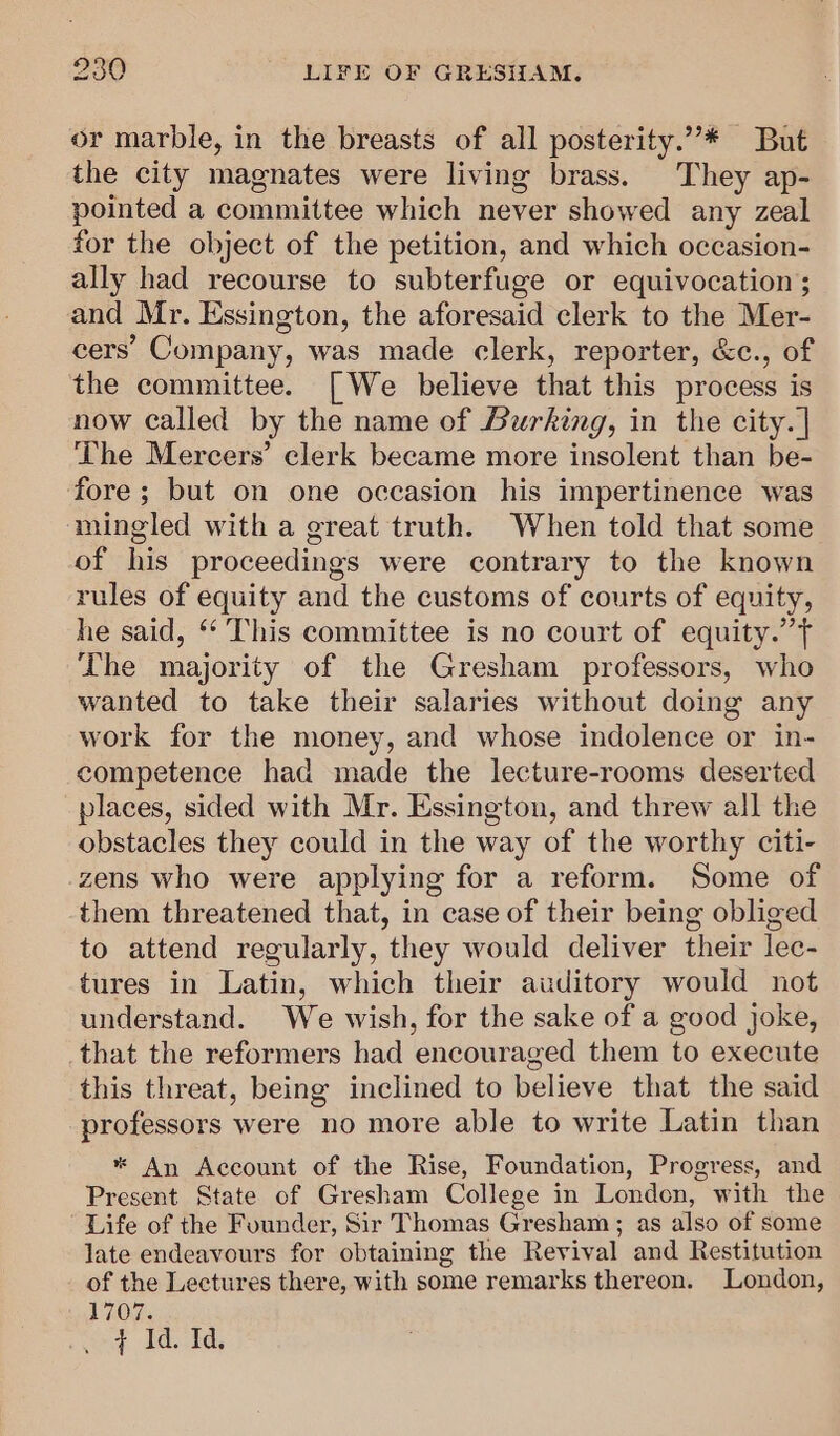 or marble, in the breasts of all posterity.”* But the city magnates were living brass. They ap- pointed a committee which never showed any zeal for the object of the petition, and which occasion- ally had recourse to subterfuge or equivocation ; and Mr. Essington, the aforesaid clerk to the Mer- cers’ Company, was made clerk, reporter, &amp;c., of the committee. [We believe that this process is now called by the name of Burking, in the city. | ‘The Mercers’ clerk became more insolent than be- fore; but on one occasion his impertinence was mingled with a great truth. When told that some of his proceedings were contrary to the known rules of equity and the customs of courts of equity, he said, *“‘ This committee is no court of equity.’ The majority of the Gresham professors, who wanted to take their salaries without doing any work for the money, and whose indolence or in- competence had made the lecture-rooms deserted places, sided with Mr. Essington, and threw all the obstacles they could in the way of the worthy citi- zens who were applying for a reform. Some of them threatened that, in case of their being obliged to attend regularly, they would deliver their lec- tures in Latin, which their auditory would not understand. We wish, for the sake of a good joke, that the reformers had encouraged them to execute this threat, being inclined to believe that the said professors were no more able to write Latin than * An Account of the Rise, Foundation, Progress, and Present State of Gresham College in London, with the Life of the Founder, Sir Thomas Gresham; as also of some late endeavours for obtaining the Revival and Restitution of the Lectures there, with some remarks thereon. London, 1707. oad Id, fa,