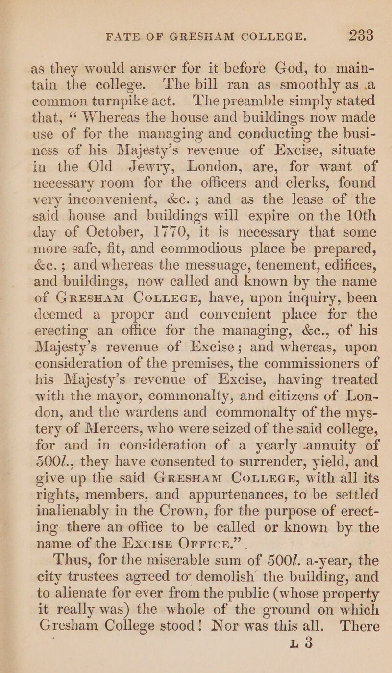 as they would answer for it before God, to main- tain the college. ‘The bill ran as smoothly as .a common turnpike act. The preamble simply stated that, ‘* Whereas the house and buildings now made use of for the managing and conducting the busi- ness of his Majesty’s revenue of Excise, situate in the Old Jewry, London, are, for want of necessary room for the officers and clerks, found very inconvenient, &amp;c.; and as the lease of the said house and buildings will expire on the 10th day of October, 1770, it is necessary that some more safe, fit, and commodious place be prepared, &amp;c.; and whereas the messuage, tenement, edifices, and buildings, now called and known by the name of GRESHAM COLLEGE, have, upon inquiry, been deemed a proper and convenient place for the erecting an office for the managing, &amp;c., of his Majesty’s revenue of Excise; and whereas, upon consideration of the premises, the commissioners of his Majesty’s revenue of Excise, having treated with the mayor, commonalty, and citizens of Lon- don, and the wardens and commonalty of the mys- tery of Mercers, who were seized of the said college, for and in consideration of a yearly -annuity of 5001., they have consented to surrender, yield, and give up the said GresHaAM COLLEGE, with all its rights, members, and appurtenances, to be settled inalienably in the Crown, for the purpose of erect- ing there an office to be called or known by the name of the ExcisE Orricr.” . Thus, for the miserable sum of 500/. a-year, the city trustees agreed to: demolish the building, and to alienate for ever from the public (whose property it really was) the whole of the ground on which Gresham College stood! Nor was this all. There ; Ld