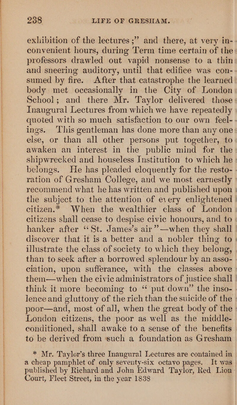 exhibition of the lectures ;” and there, at very in-» convenient hours, during Term time certain of the» professors drawled out vapid nonsense to a thin; and sneering auditory, until that edifice was con-. sumed by fire. After that catastrophe the learned | body met occasionally in the City of London| School; and there Mr. Taylor delivered those | Inaugural Lectures from which we have repeatedly | quoted with so much satisfaction to our own feel-: ings. ‘This gentleman has done more than any one: else, or than all other persons put together, to: awaken an interest in the public mind for the» shipwrecked and houseless Institution to which he : belongs. He has pleaded eloquently for the resto- . ration of Gresham College, and we most earnestly recommend what he has written and published upon | the subject to the attention of every enlightened | citizen.* When the wealthier class of London | citizens shall cease to despise civic honours, and to | hanker after ‘St. James’s air”?—when they shall. discover that it is a better and a nobler thing to | illustrate the class of society to which they belong, than to seek after a borrowed splendour by an asso- ciation, upon sufferance, with the classes above them—when the civic administrators of justice shall think it more becoming to ‘ put down” the inso- lence and gluttony of the rich than the suicide of the. poor—and, most of all, when the great body of the London citizens, the poor as well as the middle-. conditioned, shall awake to a sense of the benefits to be derived from ‘such a foundation as Gresham * Mr. Taylor’s three Inaugural Lectures are contained in a cheap pamphlet of only seventy-six octavo pages. It was. published by Richard and John Edward Taylor, Red Lion Court, Fleet Street, in the year 1838