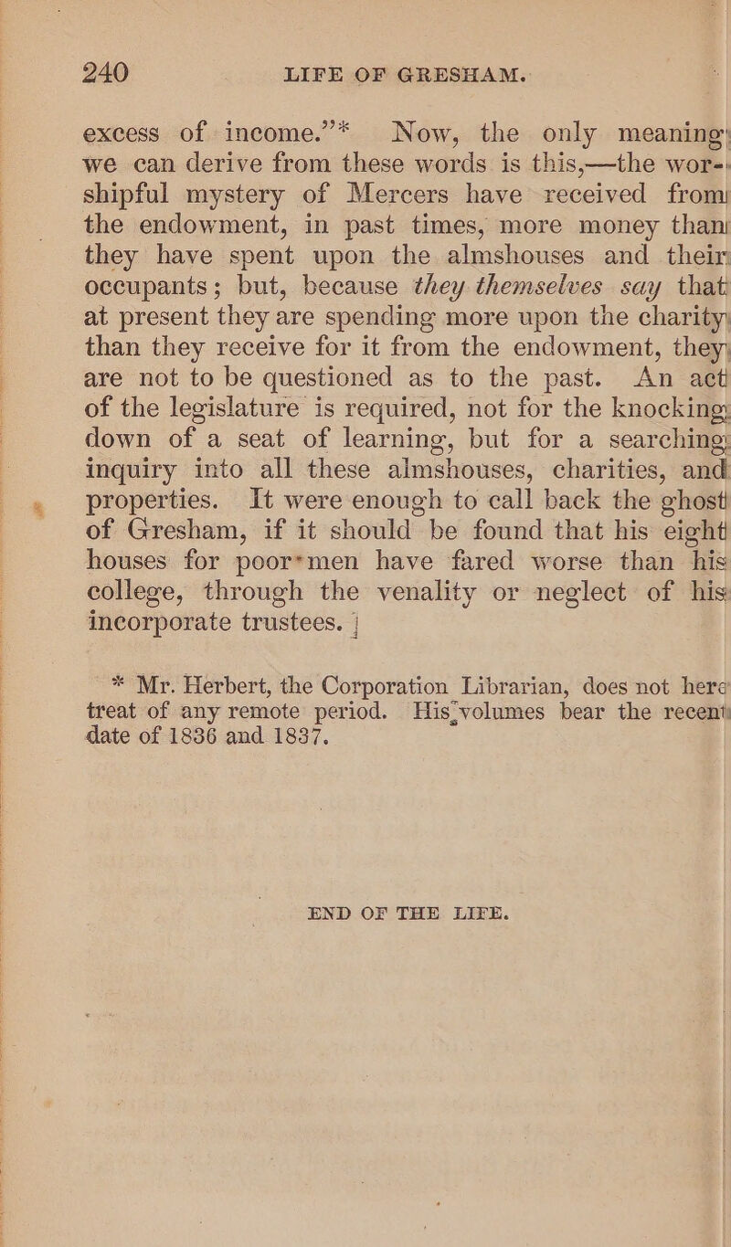 excess of income.”* Now, the only meaning: we can derive from these words is this,—the wor-: shipful mystery of Mercers have received from the endowment, in past times, more money than they have spent upon the almshouses and _ their occupants; but, because they themselves say that: at present they are spending more upon the charity; than they receive for it from the endowment, they, are not to be questioned as to the past. An act of the legislature is required, not for the knocking down of a seat of learning, but for a searching: inquiry into all these almshouses, charities, and properties. It were enough to call back the ghosti of Gresham, if it should be found that his eight houses for poorsmen have fared worse than his college, through the venality or neglect of his incorporate trustees. | * Mr. Herbert, the Corporation Librarian, does not here treat of any remote period. His volumes bear the recent date of 1836 and 1837. END OF THE LIFE.