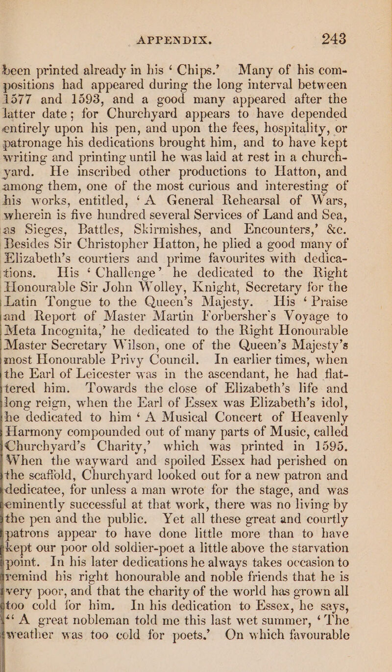 Seen printed already in his ‘ Chips.” Many of his com- positions had appeared during the long interval between 1577 and 1593, and a good many appeared after the Jatter date; for Churchyard appears to have depended entirely upon his pen, and upon the fees, hospitality, or patronage his dedications brought him, and to have kept writing and printing until he was laid at rest in a church- yard. He inscribed other productions to Hatton, and among them, one of the most curious and interesting of his works, entitled, ‘A General Rehearsal of Wars, wherein is five hundred several Services of Land and Sea, as Sieges, Battles, Skirmishes, and Encounters,’ &amp;c. Besides Sir Christopher Hatton, he plied a good many of Elizabeth’s courtiers and prime favourites with dedica- tions. His ‘ Challenge’ he dedicated to the Right ‘Honourable Sir John Wolley, Knight, Secretary for the Latin Tongue to the Queen’s Majesty. His ‘ Praise and Report of Master Martin Forbersher’s Voyage to Meta Incognita,’ he dedicated to the Right Honourable Master Secretary Wilson, one of the Queen’s Majesty’s most Honourable Privy Council. In earlier times, when ithe Earl of Leicester was in the ascendant, he had flat- tered him. ‘Towards the close of Elizabeth’s life and long reign, when the Earl of Essex was Elizabeth’s idol, he dedicated to him ‘ A Musical Concert of Heavenly Harmony compounded out of many parts of Music, called Churchyard’s Charity,’ which was printed in 1596, When the wayward and spoiled Essex had perished on the scaffold, Churchyard looked out for a new patron and dedicatee, for unless a man wrote for the stage, and was minently successful at that work, there was no living by the pen and the public. Yet all these great and courtly patrons appear to have done little more than to have kept our poor old soldier-poet a little above the starvation point. In his later dedications he always takes occasion to remind his right honourable and noble friends that he is very poor, and that the charity of the world has grown all too cold ior him. In his dedication to Essex, he says, ‘‘ A great nobleman told me this last wet summer, ‘ The weather was too cold for poets.’ On which favourable