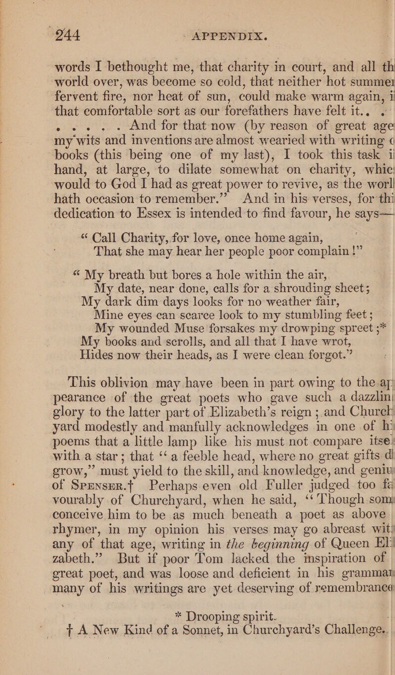 words I bethought me, that charity in court, and all th world over, was become so cold, that neither hot summe1 fervent fire, nor heat of sun, could make warm again, ij that comfortable sort as our forefathers have felt it... . .. . . And for that now (by reason of great age my wits and inventions are almost wearied with writing books (this being one of my last), I took this task ii hand, at large, to dilate somewhat on charity, whic would to God I had as great power to revive, as the worll hath occasion to remember.’ And in his verses, for thi dedication to Essex is intended to find favour, he says— “ Call Charity, for love, once home again, ; That she may hear her people poor complain!” _ © My breath but bores a hole within the air, My date, near done, calls for a shrouding sheet; My dark dim days looks for no weather fair, Mine eyes can scarce look to my stumbling feet ; My wounded Muse forsakes my drowping spreet ;* My books and scrolls, and all that I have wrot, Hides now their heads, as I were clean forgot.” This oblivion may have been in part owing to the ap pearance of the great poets who gave such a dazzlin| glory to the latter part of Elizabeth’s reign ;.and Churck yard modestly and manfully acknowledges in one of hi‘ poems that a little lamp like his must not compare itse: with a star; that ‘‘a feeble head, where no great gifts dl grow,” must yield to the skill, and knowledge, and geniw of Spznsur.t Perhaps even old Fuller judged too fg vourably of Churchyard, when he said, ‘‘ Though som: conceive him to be as much beneath a poet as above rhymer, in my opinion his verses may go abreast wit) any of that age, writing in the beginning of Queen El) zabeth.” But if poor Tom lacked the imspiration of great poet, and was loose and deficient in his grammat many of his writings are yet deserving of remembrance * Drooping spirit- “| T A New Kind of a Sonnet, in Churchyard’s Challenge.