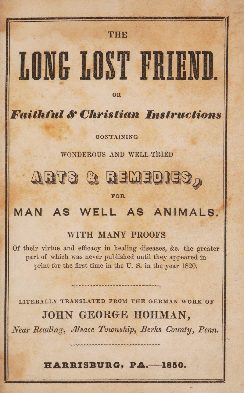 ye - @ ae = : ‘ . ba 3 a ae : OR \Fatthful &amp; Christian Instructions CONTAINING WONDEROUS AND WELL-TRIED s ‘ FOR oS |MAN AS WELL AS ANIMALS, | WITH MANY PROOFS Of their virtue and efficacy in healing diseases, &amp;c. the greater : part of which was never published until they appeared in print for the first time in the U. 8. in the year 1820. ~~ LITERALLY TRANSLATED FROM THE GERMAN WORK OF JOHN GEORGE HOHMAN, \| Near Reading, Alsace Township, Berks County, Penn. Ss HARRISBURG, PA.—1850.