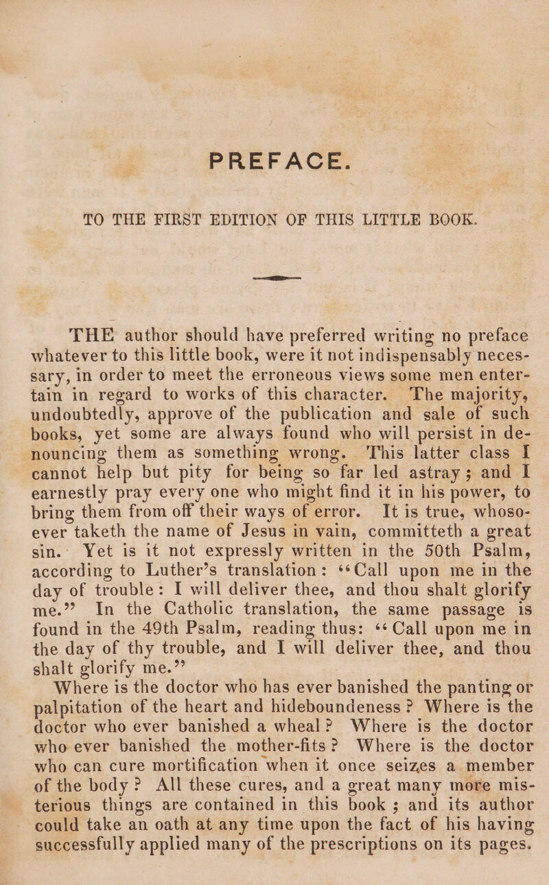 PREFACE. TO THE FIRST EDITION OF THIS LITTLE BOOK. THE author should have preferred writing no preface whatever to this little book, were it not indispensably neces- sary, in order to meet the erroneous views some men enter- tain in regard to works of this character. The majority, undoubtedly, approve of the publication and sale of such books, yet some are always found who will persist in de- nouncing them as something wrong. This latter class I cannot help but pity for being so far led astray; and I earnestly pray every one who might find it in his power, to bring them from off their ways of error. It is true, whoso- ever taketh the name of Jesus in vain, committeth a great sin.’ Yet is it not expressly written in the 50th Psalm, according to Luther’s translation: **Call upon me in the day of trouble: I will deliver thee, and thou shalt glorify me.”’? In the Catholic translation, the same passage 1s found in the 49th Psalm, reading thus: ‘* Call upon me in the day of thy trouble, and I will deliver thee, and thou shalt glorify me.” Where is the doctor who has ever banished the panting or palpitation of the heart and hideboundeness ? Where is the doctor who ever banished a wheal? Where is the doctor whoever banished the mother-fits? Where is the doctor who can cure mortification when it once seizes a member of the body ? All these cures, and a great many more mis- terious things are contained in this book ; and its author could take an oath at any time upon the fact of his having successfully applied many of the prescriptions on its pages.