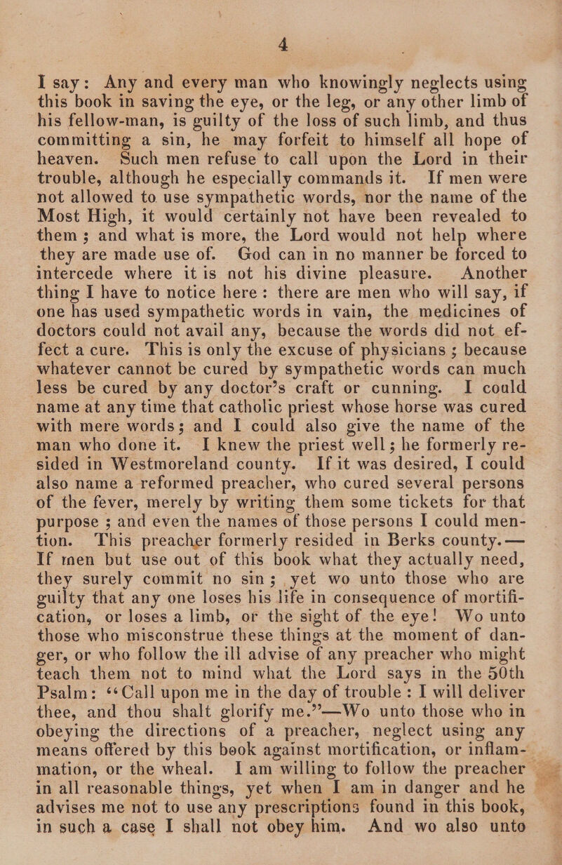 I say: Any and every man who knowingly neglects using this book in saving the eye, or the leg, or any other limb of his fellow-man, is guilty of the loss of such limb, and thus committing a sin, he may forfeit to himself all hope of heaven. Such men refuse to call upon the Lord in their trouble, although he especially commands it. If men were not allowed to use sympathetic words, nor the name of the Most High, it would certainly not have been revealed to them ; and what is more, the Lord would not help where they are made use of. God can in no manner be forced to intercede where it is not his divine pleasure. Another thing I have to notice here: there are men who will say, if one has used sympathetic words in vain, the medicines of doctors could not avail any, because the words did not ef- fect acure. This is only the excuse of physicians ; because whatever cannot be cured by sympathetic words can much less be cured by any doctor’s craft or cunning. I could name at any time that catholic priest whose horse was cured with mere words; and I could also give the name of the man who done it. I knew the priest well; he formerly re- sided in Westmoreland county. If it was desired, I could also name a reformed preacher, who cured several persons of the fever, merely by writing them some tickets for that purpose ; and even the names of those persons I could men- tion. ‘This preacher formerly resided in Berks county. — If men but use out of this book what they actually need, they surely commit no sin; yet wo unto those who are guilty that any one loses his life in consequence of mortifi- cation, or loses a limb, or the sight of the eye! Wo unto those who misconstrue these things at the moment of dan- ger, or who follow the ill advise of any preacher who might teach them not to mind what the Lord says in the 50th Psalm: ‘¢Call upon me in the day of trouble: I will deliver thee, and thou shalt glorify me.”—-Wo unto those who in obeying the directions of a preacher, neglect using any means offered by this book against mortification, or inflam- advises me not to use any prescriptions found in this book, in such a case I shall not obey him. And wo also unto