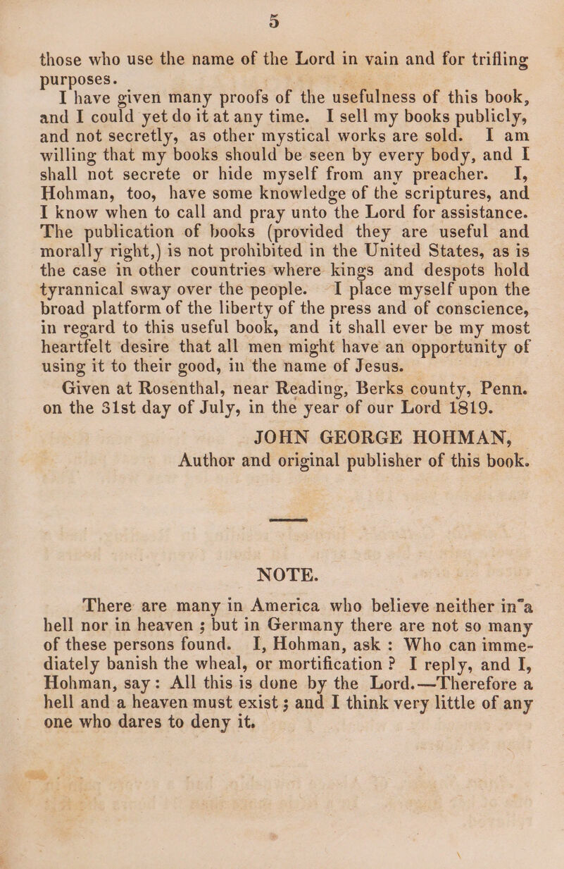 those who use the name of the Lord in vain and for trifling purposes. oe a I have given many proofs of the usefulness of this book, and I could yet doitat any time. I sell my books publicly, and not secretly, as other mystical works are sold. I am willing that my books should be seen by every body, and I shall not secrete or hide myself from any preacher. I, Hohman, too, have some knowledge of the scriptures, and I know when to call and pray unto the Lord for assistance. The publication of books (provided they are useful and morally right,) is not prohibited in the United States, as is the case in other countries where kings and despots hold tyrannical sway over the people. I place myself upon the broad platform of the liberty of the press and of conscience, in regard to this useful book, and it shall ever be my most heartfelt desire that all men might have an opportunity of using it to their good, in the name of Jesus. | : Given at Rosenthal, near Reading, Berks county, Penn. on the 31st day of July, in the year of our Lord 1819. JOHN GEORGE HOHMAN, Author and original publisher of this book. NOTE. There are many in America who believe neither in’a hell nor in heaven ; but in Germany there are not so many of these persons found. I, Hohman, ask : Who can imme- diately banish the wheal, or mortification ? I reply, and I, Hohman, say: All this is done by the Lord.—Therefore a hell and a heaven must exist ; and I think very little of any one who dares to deny it.