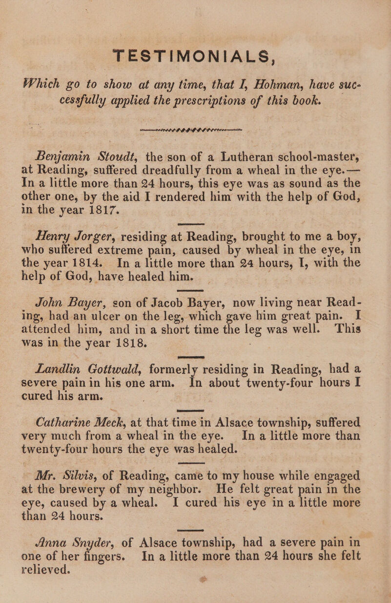 TESTIMONIALS, Which go to show at any time, that I, Hohman, have Suc cessfully applied the prescriptions of this book. SPA PPADL DIG GG PLCC comin Benjamin Stoudt, the son of a Lutheran school-master, at Reading, suffered dreadfully from a wheal in the eye.— In a little more than 24 hours, this eye was as sound as the other one, by the aid I rendered him with the help of God, in the year 1817. Henry Jorger, residing at Reading, brought to me a boy, who suffered extreme pain, caused by wheal in the eye, in the year 1814. Ina little more than 24 hours, I, with the help of God, have healed him. John Bayer, son of Jacob Bayer, now living near Read- ing, had an ulcer on the leg, which gave him great pain. I attended him, and in a short time the leg was well. This was in the year 1818. Landlin Gottwald, formerly residing in Reading, had a severe painin his one arm. In about twenty-four hours I cured his arm. Catharine Meck, at that time in Alsace township, suffered very much from a wheal in the eye. In a little more than twenty-four hours the eye was healed. Mr. Silvis, of Reading, came to my house while engaged at the brewery of my neighbor. He felt great pain in the eye, caused by a wheal. I cured his eye in a little more than 24 hours. Anna Snyder, of Alsace township, had a severe pain in one of her fingers. In a little more than 24 hours she felt relieved.