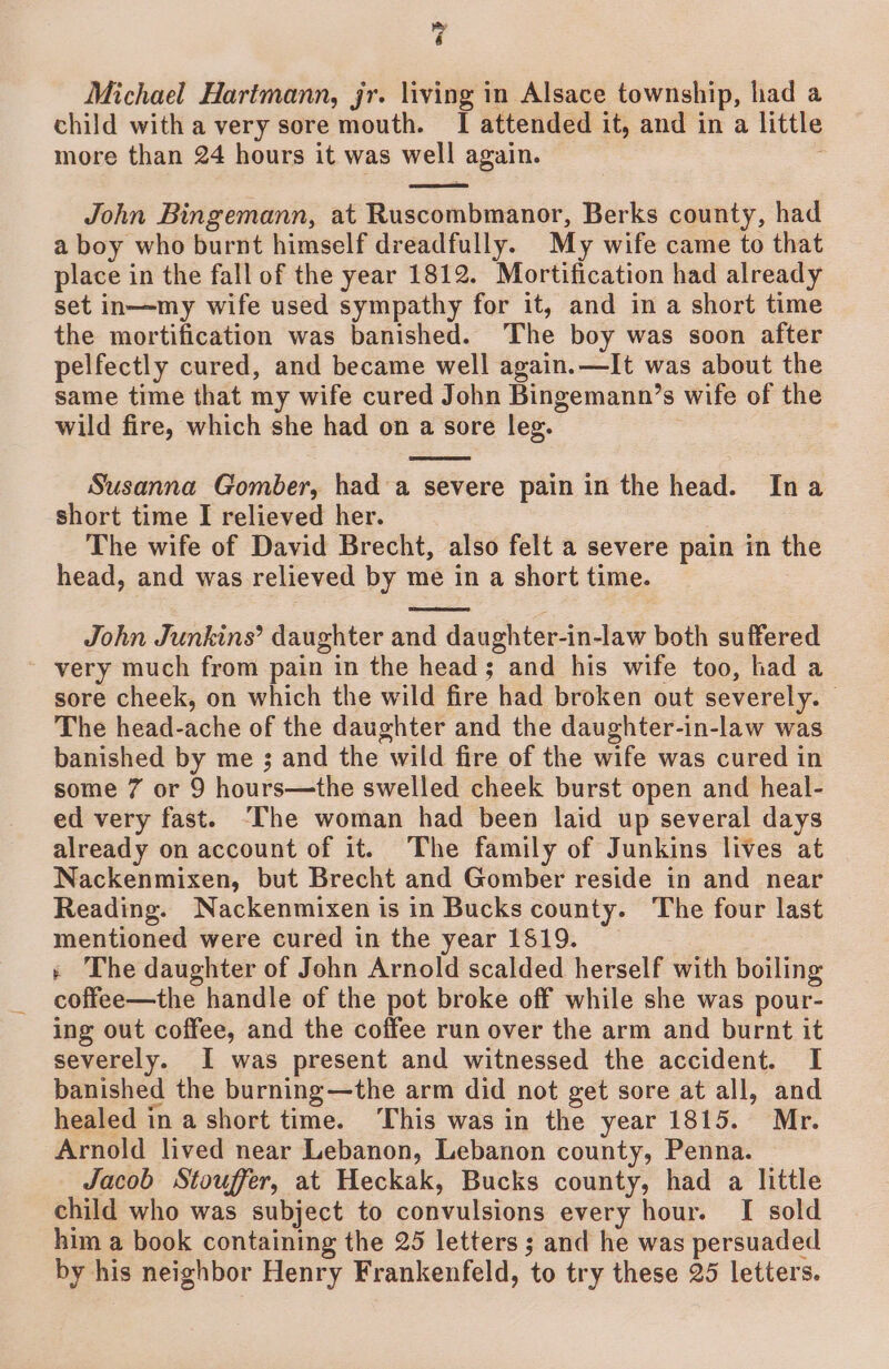 Michael Hartmann, jr. living in Alsace township, had a child with a very sore mouth. I attended it, and in a little more than 24 hours it was well again. John Bingemann, at Ruscombmanor, Berks county, had a boy who burnt himself dreadfully. My wife came to that place in the fall of the year 1812. Mortification had already set in—my wife used sympathy for it, and in a short time the mortification was banished. The boy was soon after pelfectly cured, and became well again.—It was about the same time that my wife cured John Bingemann’s wife of the wild fire, which she had on a sore leg. 3 Susanna Gomber, had a severe pain in the head. Ina short time I relieved her. The wife of David Brecht, also felt a severe pain in the head, and was relieved by me in a short time. John Junkins’ daughter and daughter-in-law both suffered very much from pain in the head; and his wife too, had a sore cheek, on which the wild fire had broken out severely. — The head-ache of the daughter and the daughter-in-law was banished by me ; and the wild fire of the wife was cured in some 7 or 9 hours—the swelled cheek burst open and heal- ed very fast. [he woman had been laid up several days already on account of it. The family of Junkins lives at Nackenmixen, but Brecht and Gomber reside in and near Reading. Nackenmixen is in Bucks county. The four last mentioned were cured in the year 1819. + The daughter of John Arnold scalded herself with boiling coffee—the handle of the pot broke off while she was pour- ing out coffee, and the coffee run over the arm and burnt it severely. I was present and witnessed the accident. I banished the burning—the arm did not get sore at all, and healed in a short time. ‘This was in the year 1815. Mr. Arnold lived near Lebanon, Lebanon county, Penna. Jacob Stouffer, at Heckak, Bucks county, had a little child who was subject to convulsions every hour. I sold him a book containing the 25 letters ; and he was persuaded by his neighbor Henry Frankenfeld, to try these 25 letters.