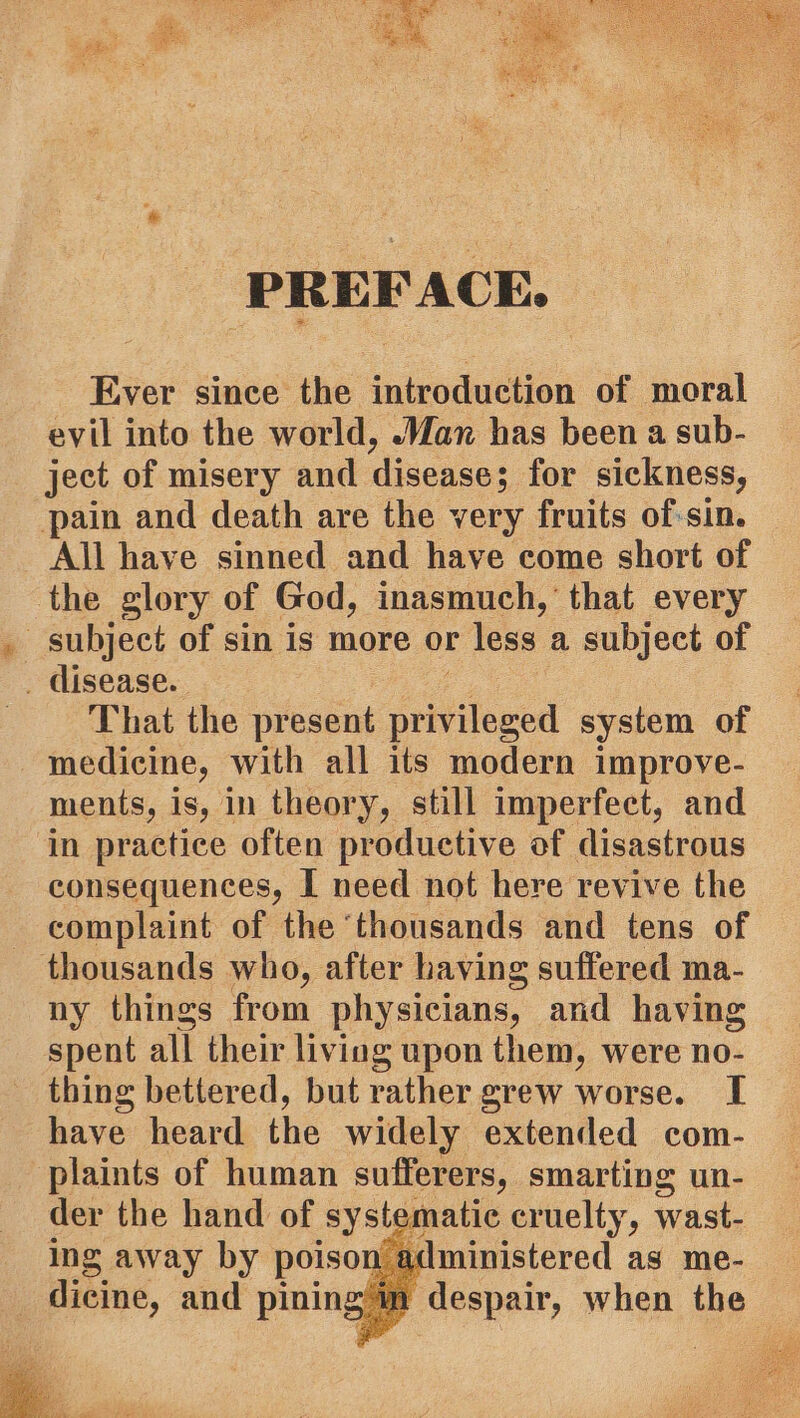 PREFACE. Ever since the introduction of moral evil into the world, Wax has been a sub- ject of misery and disease; for sickness, pain and death are the very fruits of-sin. All have sinned and have come short of the glory of God, inasmuch,’ that every subject of sin is more or less a subject of _ disease. That the present seiitlewed system of medicine, with all its modern improve- ments, is, in theory, still imperfect, and in practice often productive of disastrous consequences, I need not here revive the complaint of the ‘thousands and tens of thousands who, after having suffered ma- ny things from physicians, and having spent all their living upon them, were no- thing bettered, but rather grew worse. I have heard the widely extended com- plaints of human sufferers, smarting un- der the hand of system atic cruelty, wast- ing away by poison administered as me- dicine, and pining wm despair, when the