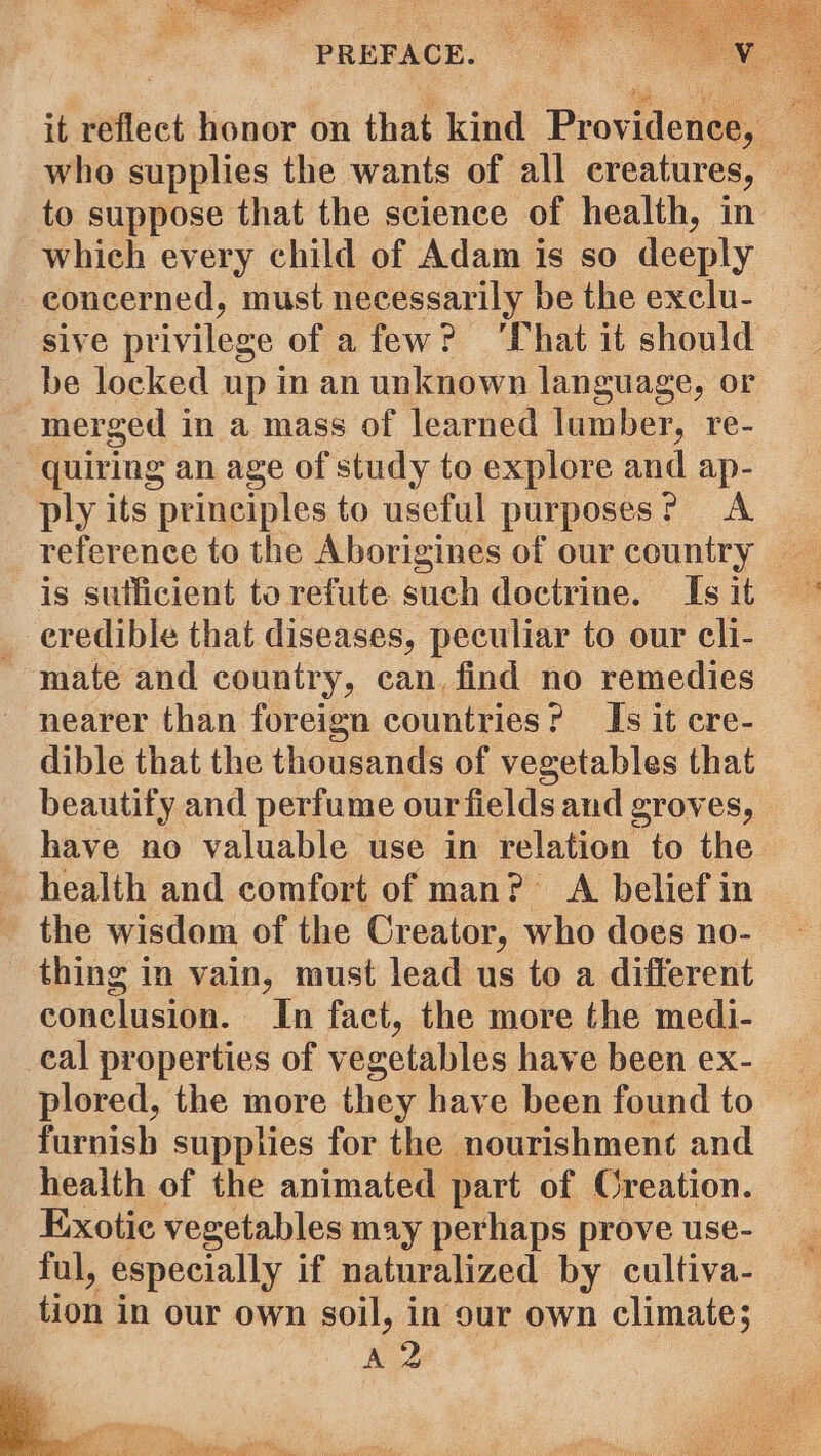 it reflect honor on that kind Providence, whe supplies the wants of all creatures, _ to suppose that the science of health, in | which every child of Adam is so deeply concerned, must necessarily be the exclu- sive privilege of afew? ‘That it should be locked up in an unknown language, or - inerged in a mass of learned lumber, re- quiring an age of study to explore and ap- ply its principles to useful purposes? A reference to the Aborigines of our country is suificient torefute such doctrine. Isit © _ eredible that diseases, peculiar to our cli- - mate and country, can, find no remedies nearer than foreign countries? Is it cre- dible that the thousands of vegetables that beautify and perfume our fields and groves, — have no valuable use in relation to the health and comfort of man? A belief in the wisdom of the Creator, who does no- thing in vain, must lead us to a different conclusion. In fact, the more the medi- cal properties of vegetables have been ex- plored, the more they have been found to furnish supplies for the nourishment and health of the animated part of Creation. Exotic vegetables may perhaps prove use- ful, especially if naturalized by cultiva- tion in our own soil, in sur own climate; A 2 Y 7 pes ? ee) Ei ee tecangsraiy