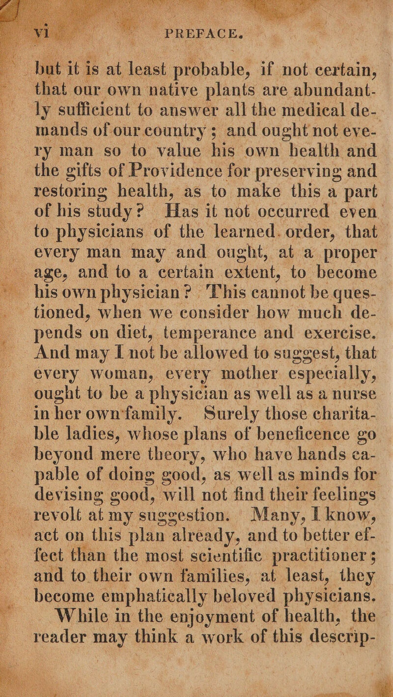 i. is at least piibable! if not certain, ly sufficient to answer all the medical de- mands of our.country ; and ought not eve- ry man so to value his own health and restoring health, as to make this a part of his study ? | Has it not occurred even. to physicians: of the learned. order, that every man may and ought, at a proper tioned, when we consider how much de- pends on diet, temperance and exercise. And may I not be allowed to suggest, that every woman, every mother especially, pable of doing good, as well as minds for devising good, will not find their feelings fect than the most scientific practitioner ; and to their own families, at least, they become emphatically beloved physicians. While in the enjoyment of health, the reader | may think a work of this descrip-
