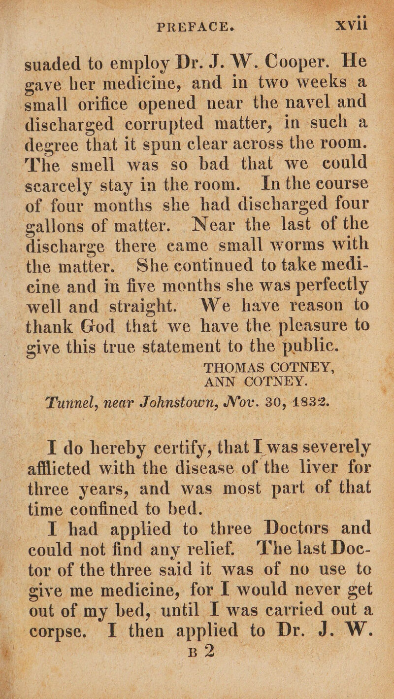 suaded to employ Dr. J. W. Cooper. He gave her medicine, and in two weeks a small orifice opened near the navel and discharged corrupted matter, in such a degree that it spun clear across the room. The smell was so bad that we could seareely stay in the room. In the course of four months she had discharged four gallons of matter. Near the last of the discharge there came small worms with the matter. She continued to take medi- eine and in five menths she was perfectly well and straight. We have reason to thank God that we have the pleasure to give this true statement to the public. ‘THOMAS COTNEY, ANN COTNEY. Tunnel, near Johnstown, Nov. 30, 1832. I do hereby certify, that L was severely afflicted with the disease of the liver for three years, and was most part of that time confined to bed. Ae I had applied to three Doctors and could not find any relief. ‘The last Doc- tor of the three said it was of no use te give me medicine, for I would never get out of my bed, until I was carried out a corpse. I then applied to Dr. J. W. 2 eee