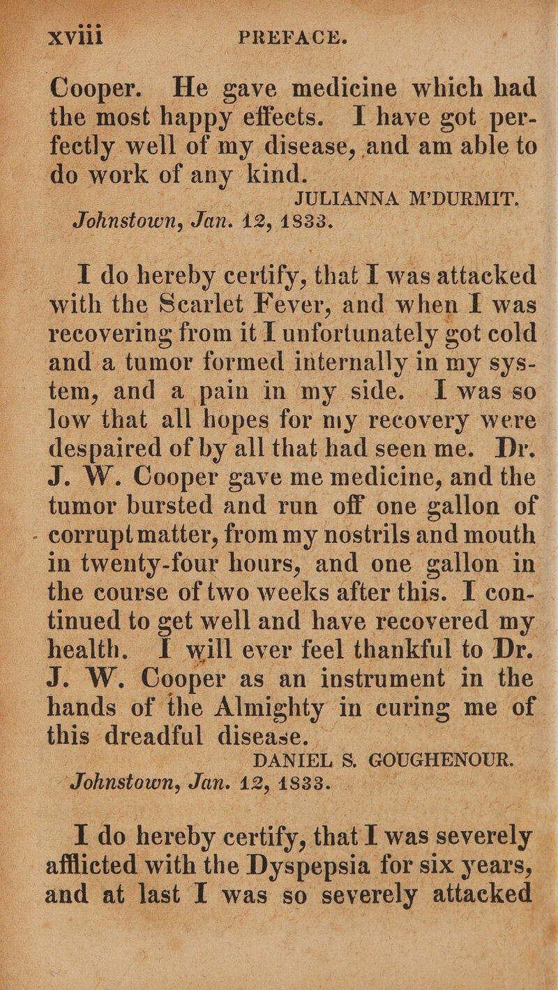 Cooper. He gave medicine which had the most happy effects. I have got per- fectly well of my disease, and am able to do work of any kind. JULIANNA M’DURMIT. Johnstown, Jan. 12, 1833. I do hereby certify, that I was attacked with the Scarlet Fever, and when I was recovering from it I unfortunately got cold and a tumor formed internally in my sys- tem, and a pain in my side. I was so low that all hopes for my recovery were despaired of by all that had seen me. Dr. J. W. Cooper gave me medicine, and the tumor bursted and run off one gallon of - corrupt matter, from my nostrils and mouth in twenty-four hours, and one gallon in the course of two weeks after this. I con- tinued to get well and have recovered my health. I will ever feel thankful to Dr. J. W. Cooper as an instrument in the hands of the Almighty in curing me of this dreadful disease. - DANIEL S. GOUGHENOUR. ‘Johnstown, Jan. 12, 1833. I do hereby certify, that I was severely afflicted with the Dyspepsia for six years, and at last I was so severely attacked