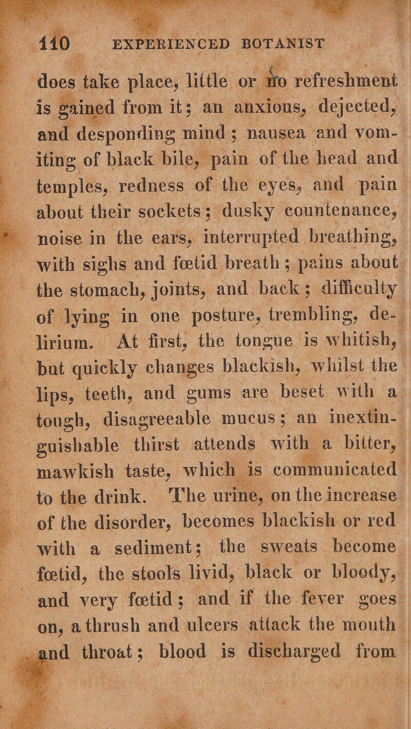 temples, yedness of the eyes, and pain. about their sockets; dusky countenance, | with sighs and fetid breath ; pains about. | the stomach, joints, and back 5 difficulty. 6 lying: in one posture, trembling, de- lirium. At first, the tongue is By ie but quickly changes blackish, whilst the lips, teeth, and sums are beset with a tough, disagreeable mucus; an inextin-— - guishable thirst attends with a bitter, — mawkish taste, which is. communicated’ to the drink. ‘The urine, on the increase ‘ of the disorder, becomes blackish or reat with a sediment; the sweats become fetid, the stools livid, black or bloody, and very foetid ; and if the fever goes on, athrush and uleers attack the mouth '