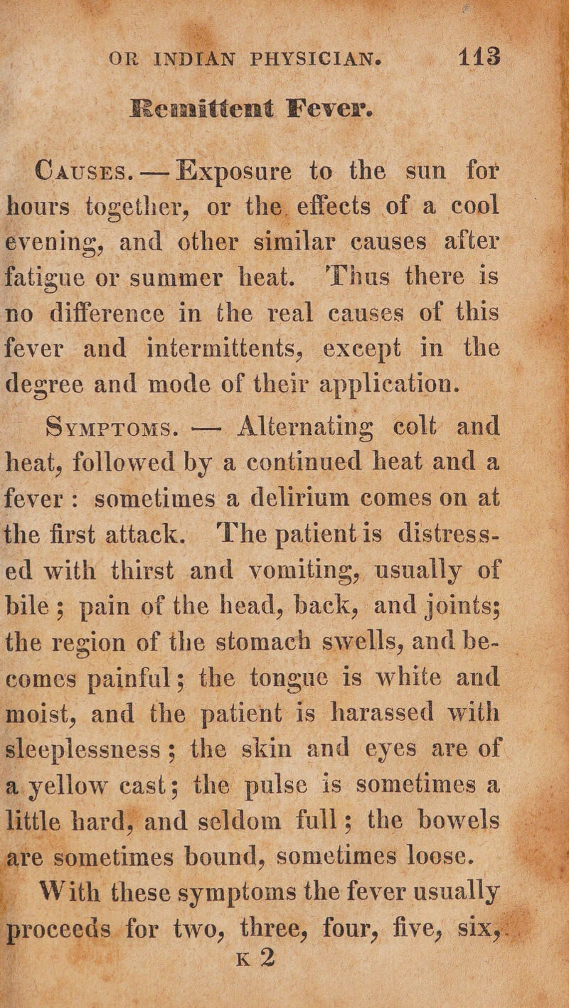 Re mittent Fever. | ce LS pasar. to the sun for hours together, or the. effects of a cool evening, and other similar causes after fatigue or summer heat. Thus there. 1S no difference in the real causes of this. fever and intermittents, except in the . degree and mode of their application. ; SyMPToMs. — Alternating colt and — heat, followed by a continued heat and a fever : : sometimes a delirium comes on at the first attack. The patient is distress- ed with thirst and vomiting, usually of bile; pain of the head, back, and joints; the region of the stomach swells, and be- _ comes painful ; the tongue is white and moist, and the patient is harassed with sleeplessness ; ; the skin and eyes are of a yellow cast; the pulse is sometimes a_ little hardifand seldom full; the bowels are e ‘sometimes bound, sometimes loese. | With these ear ce the fever couse i PI STEN St tae ee © ou eae ca)