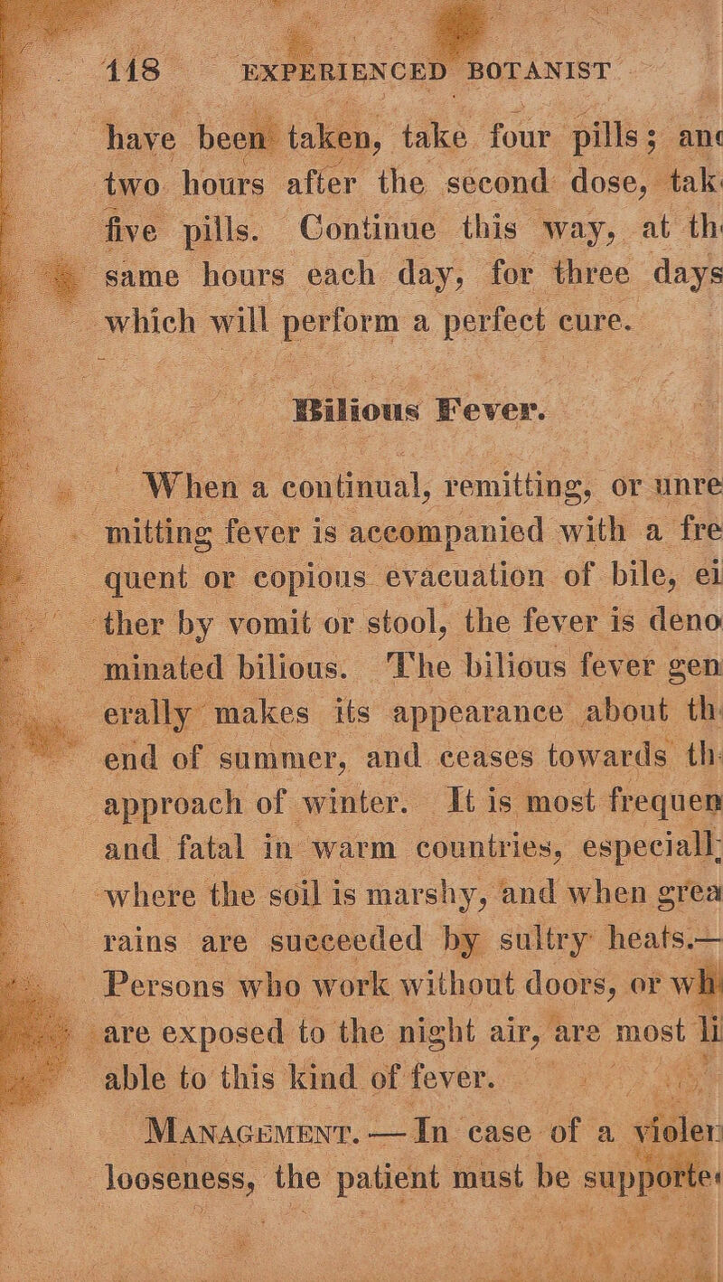 os . ove been’ taken, take oe pills; ane two. hours after the second dose, tak five pills. Continue this way, at th 4 same hours each day, for three days ~ whieh will perform a perfect ¢ cure. | Bitions Fever. Wier a Hs afin); vemitting, or unre . ‘mitting fever is accompanied with a fre quent or copious evacuation of bile, el _ ther by vomit or stool, the fever is deno : ~minated: bilious. The bilious fever gen erally” makes its appearance about th: end of summer, and ceases towards th: approach of winter. It is most frequen and fatal in warm countries, especial; where the soil is marshy, and when grea rains are succeeded by sultry heats.— Persons who work without te or wh : - are exposed to the night air, are most li 5 able ‘¢ this kind of fever. ee a