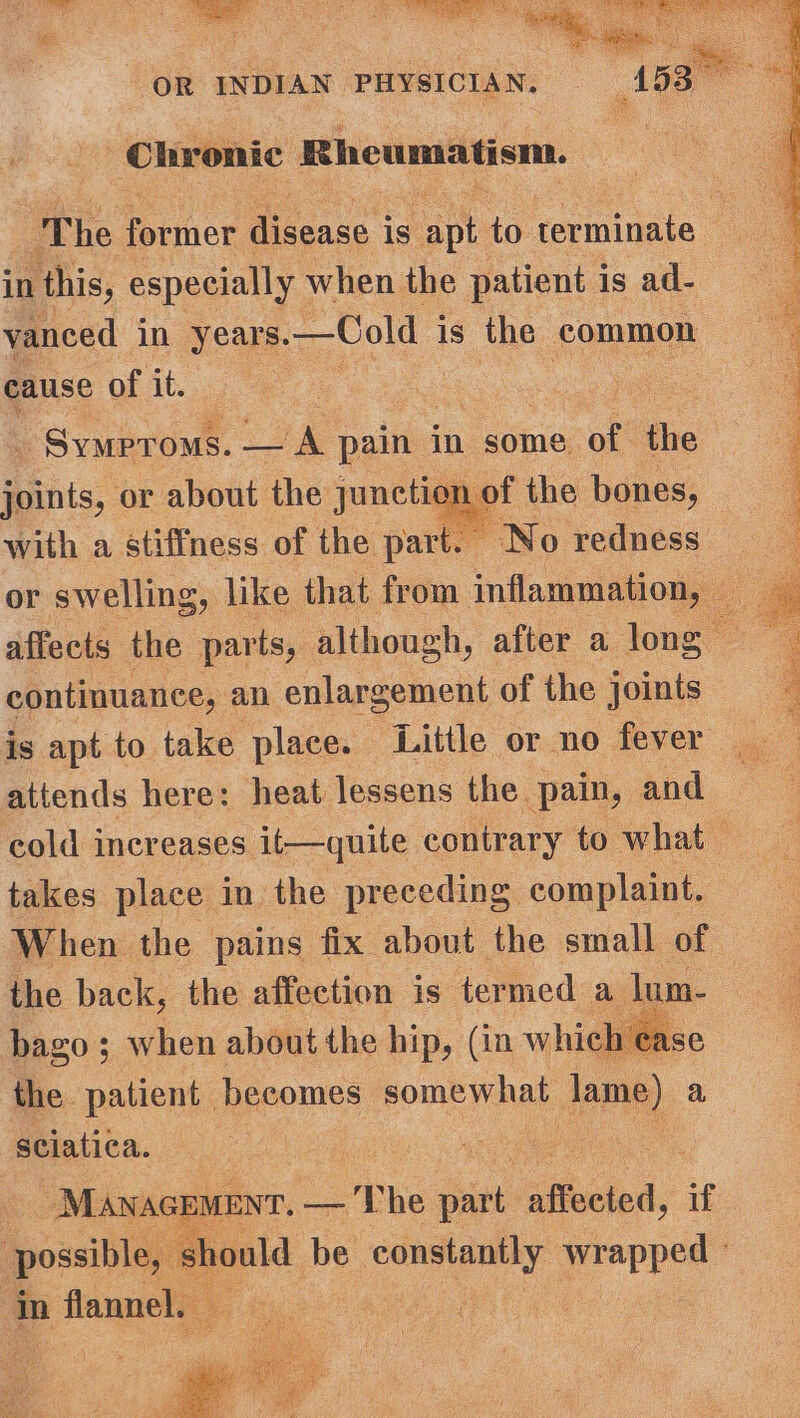 Chronic Rheumatism. in this, especially when the patient is ad- vanced in years.—Cold is the common cause of it. _ SyMproms. ae pain i in some of’ the Pihis, or about the junetaie’ the bones, with a stiffness of the part. No redness continuance, an enlargement of the joints is apt to take. place. Little or no fever attends here: heat lessens the pain, and takes place in the preceding complaint. the back, the affection is termed a lum- bago; when about the hip, (in which ease the. patient. becomes somewhat jeme) a, sciatica. “Manager. — The ae affected, if : possible, ho : in flannel.