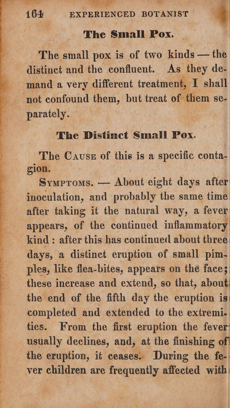 Pe. Se ei r $6164 “EXPERIENCED BOTANIST The i sa Pox. | ‘The small 7 pox. is of two kinds — the ~ distinct and the confluent. As they de- mand a very different treatment, ‘T shall “not confound them, but treat of ‘them se- eo parately.. : ‘The Distinct Small Pox. The Cause of this is a epomat conta- gion. Symproms. — About eight days after inoculation, and probably the same time after taking it the natural way, a fever appears, of the continued inflammatory a kind : after this has continued about three days, a distinct eruption of small pim. ples, like flea-bites, appears on the face;: these i increase and extend, so that, about, the end of the fifth day the eruption is) completed and extended to the extremi.. ties. From the first eruption the fever usually declines, and, at the finishing of the eruption, it ceases. During the fe- ver eis are frequently Bacctet with