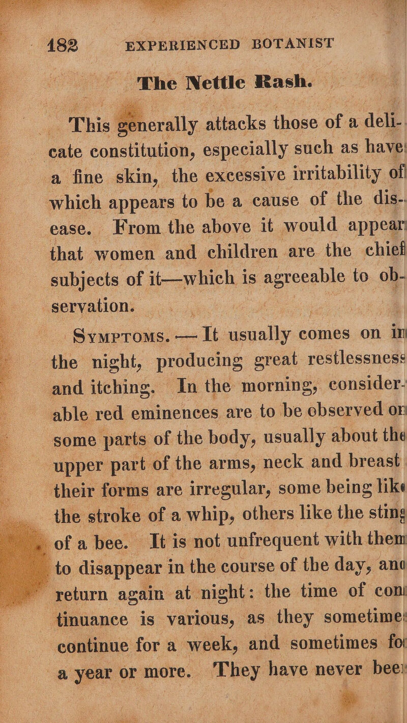 The Nettle Rash. Prerally attacks fa of a Ale | | oak épaatilusion, especially such as have’ a fine skin, the excessive irritability of which appears to be a cause of the dis- ease. Krom the above it would appear that women and children are the chief subjects of it—which i is agreeable to ob- | servation. SyMPTOMS. alt aspolly-ci comes on in the night, producing great restlessness and itching. In the morning, consider- able red eminences are to be cbserved on some parts of the body, usually about the - upper part of the arms, neck and breast their forms are irregular, some being like the stroke of a whip, others like the sting ofa bee. It is not unfrequent with them to disappear i in the course of the day, ane g return again: at night: the time of con ftinuance is various, as they sometime: continue for a week, and sometimes. fot a year or more. They have never bee: