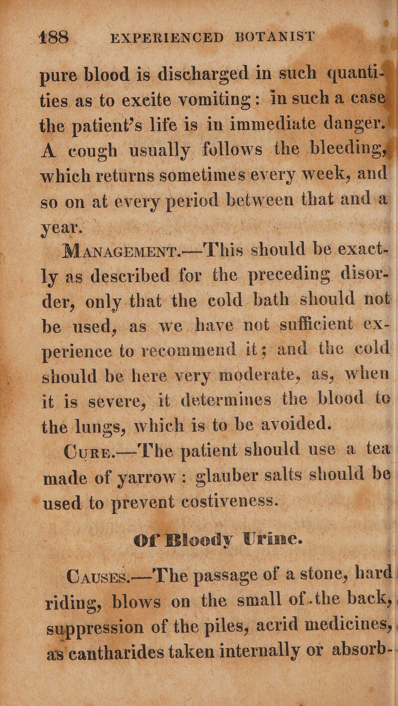 pure blood i is discharged 1 in su ties: as a” excite ioamrag. x ae donally follows the J : which returns sometimes every week, and go on at every period between that anda year. se ee ae a Mioxrcuninese! TWs should be. satetl Po ly. as described for the preceding | disor- . der, only that the cold bath should not be used, as we have not sufficient ex- perience | to recommend it 3 and the cold _ should be here very moderate, as, when it is severe, it determines the blood te . the lungs, which is to be avoided. — Curs.— The patient should use a tea : ual of yarrow : glauber salts should be : ‘used to plevast costiveness. ol cr loody Urine. :  aT he pare? of a stone, hard