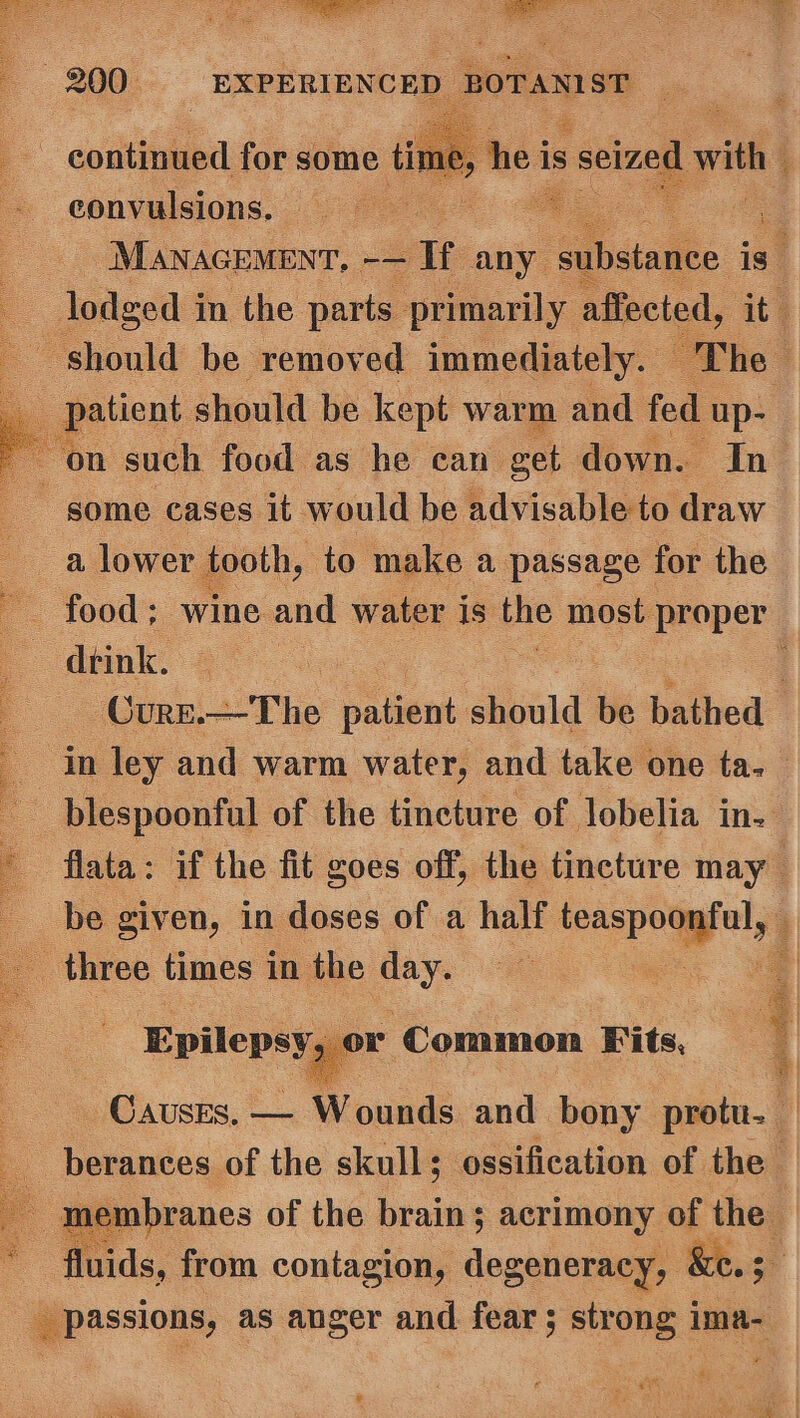 he is ee es i es a s Ne continued for some time convulsions. oe -Manacemenr, -— If any pabetalee is | lodged i in the parts primarily affected, it) should be removed immediately. “Fhe + ‘patient. should be kept warm and fed ‘up- . ‘on such food as he can get down. In some cases it would be advisable to draw : 3 lower tooth, to make a passage for the food; wine and water is the most proper dtink. © : Cure.—The patient should be bathed in ley and warm water, and take one ta. _blespoonful of the tincture of lobelia in. flata: if the fit goes off, the tincture may be given, in doses of a half aspegyely 4 three times in the oe .| Epilepsy or ‘Common Fits, Causes, — Wounds and bony protu._ -berances of the skull; ossification of the membranes of the brain; acrimony of the fluids, from contagion, degeneracy, &amp;e.3 _ passions, as anger and fear; strong ima- 2 ot md