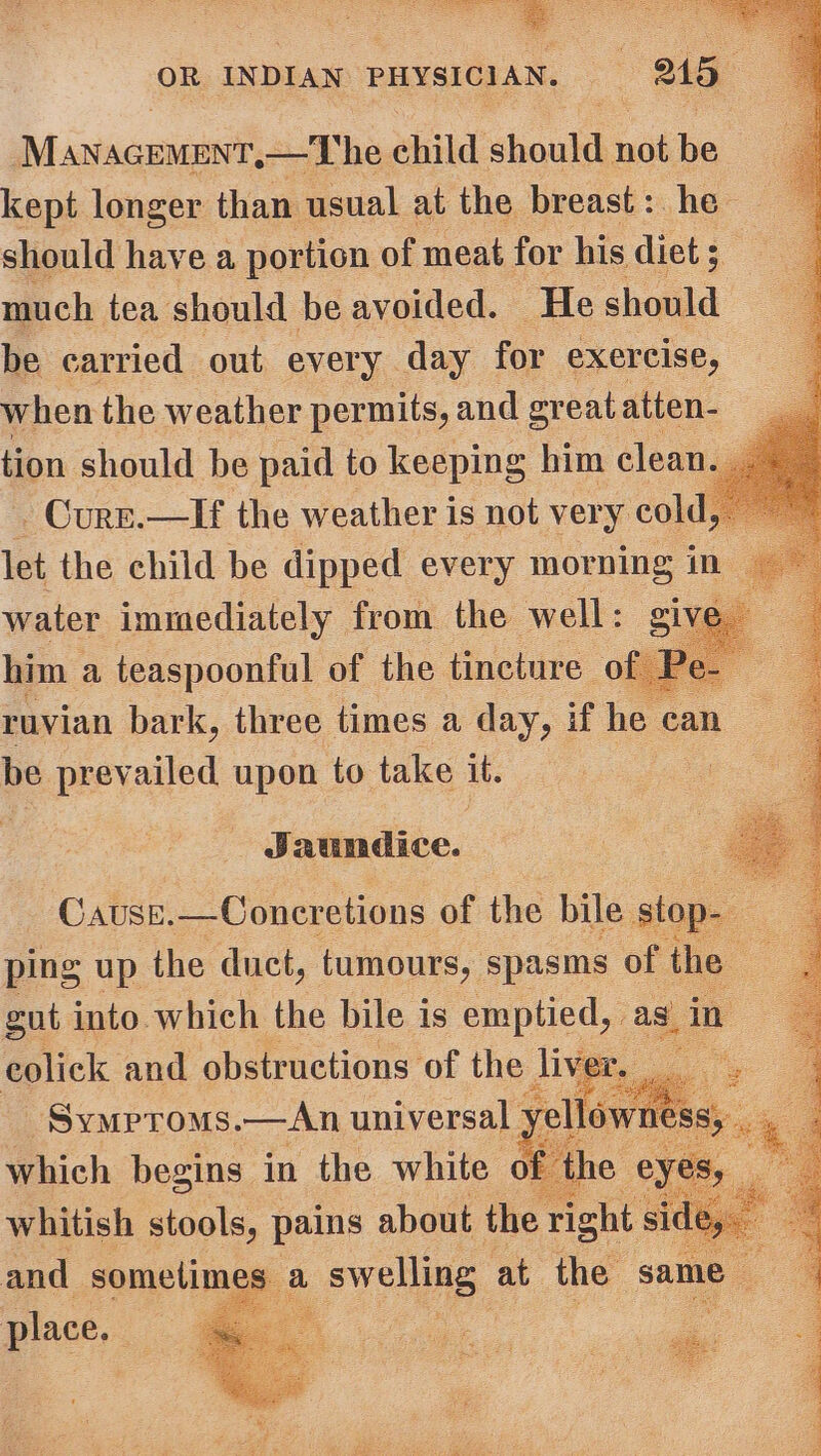 Micinamannit —The ahild: shake not be 3 kept longer than usual at the breast: he should have a portion of meat for his diet ; much tea should be avoided. He should be carried out every day for exercise, when the weather permits, and great atten- tion should be paid to keeping him clea -Curr.—If the weather is not very cold, let the child be dipped every morning in water immediately from the well: give him a teaspoonful of the tincture of ruvian bark, three times a day, if he can be prev ailed upon to take it. Wd. aundice. Cause. —Coneretions of the bile stop- . ping up the duct, tumours, spasins of ‘the ae gut into which the bile is emptied, as, in and obstructions of the llow place. :