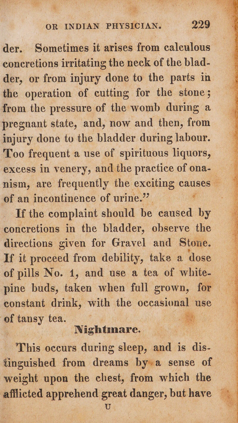 der. Sometimes it arises from calculous concretions irritating the neck of the blad- der, or from injury done to the parts in the operation of cutting for the stone; from the pressure of the womb during a pregnant state, and, now and then, from injury done to the bladder during labour. Too frequent a use of spirituous liquors, excess in venery, and the practice of ona- nism, are frequently the exciting causes of an incontinence of urine.” ‘ If the complaint should be caused by — concretions in the bladder, observe the directions given for Gravel and Stone. If it proceed from debility, take a dose of pills No. 1, and use a tea of white- pine buds, taken when full grown, for constant drink, with the occasional use of tansy tea. | a : Nightmare. | This occurs during sleep, and is dis- tinguished from dreams by+a sense of weight upon the chest, from which the afflicted apprehend great danger, but have © Be U