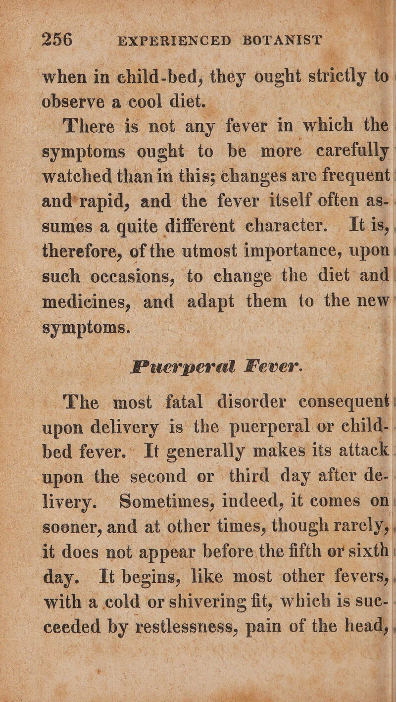 oe a | — 256 EXPERIENCED BOTANIST | when in child-bed, they ought steely r : observe a cool digi. &lt; There is not any fever in which the symptoms ought to be more carefully watched than in this; changes are frequent and’rapid, and the fever itself often as-. sumes a quite different character. It is, therefore, of the utmost impor tance, upon | medicines, and adapt them to the new? sie? bis “Puerperal Fever. The most fatal disorder consequent dooe delivery is the puerperal or child-. bed fever. It generally makes its attack upon the second or third day after de- livery. Sometimes, indeed, it comes on) ‘sooner, and at other times, though rarely, it does not appear before the fifth or sixth | day. It begins, like most other fevers,, with a cold or shivering fit, which is sue- - ceeded by restlessness, pain of the head, , So iS Nears Ss