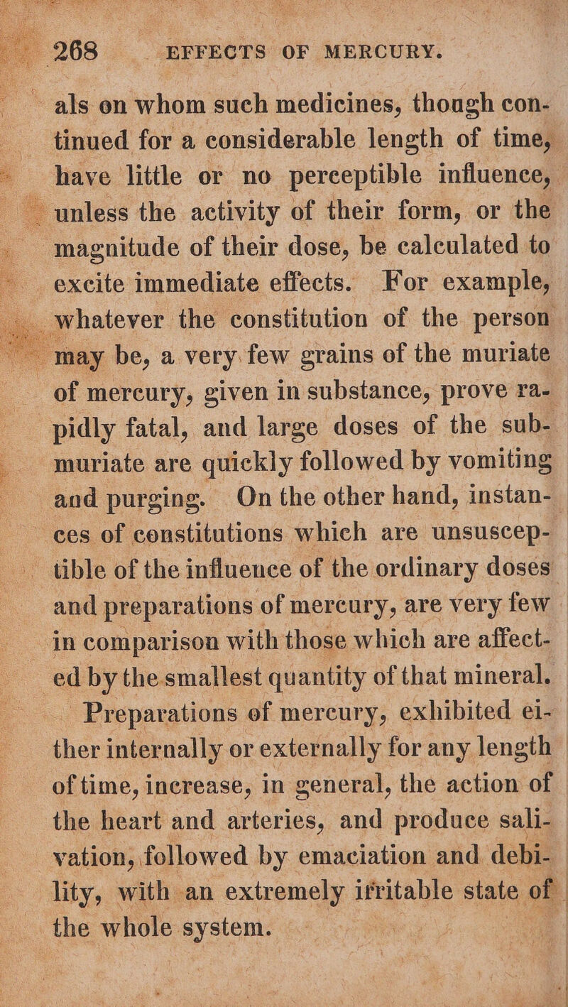 ~~ als on whom such medicines, though con- tinued for a considerable length of time, - have little or no perceptible influence, unless the activity of their form, or the magnitude of their dose, be calculated to excite immediate effects. For example, whatever the constitution of the person may be, a very few grains of the muriate of mercury, given in substance, prove ra- -pidly fatal, and large doses of the sub- _ muriate are quickly followed by vomiting and purging. On the other hand, instan-_ ces of constitutions which are unsuscep- tible of the influence of the ordinary doses and | pr eparations of mercury, are very few in comparison with those which are affect- ed by the. smallest qu antity of that mineral. - Preparations of mercury, exhibited ei- ther internally or externally for any length : of time, increase, in general, the action of the heart and arteries, and produce sali- vation, followed by emaciation and debi- lity, with an extremely irritable state of the whole system.