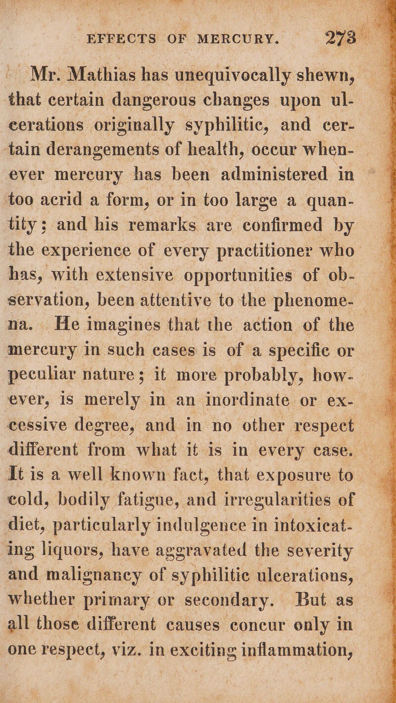 ' Mr. Mathias has unequivocally shewn, that certain dangerous changes upon ul- eerations originally syphilitic, and cer- tain derangements of health, occur when- ever mercury has been administered in too acrid a form, or in too large a quan- tity; and his remarks are confirmed by the experience of every practitioner who has, with extensive opportunities of ob- servation, been attentive to the phenome- na. He imagines that the action of the mercury in such eases is of a specific or peculiar nature; it more probably, how-. ever, is merely in an inordinate or ex- cessive degree, and in no other respect different from what it is in every case. It is a well known fact, that exposure to cold, bodily fatigue, and irregularities of diet, particularly indulgence in intoxieat- ing liquors, have aggravated the severity and malignancy of syphilitic ulcerations, whether primary or secondary. But as all those different causes concur only in one respect, viz. in exciting inflammation,