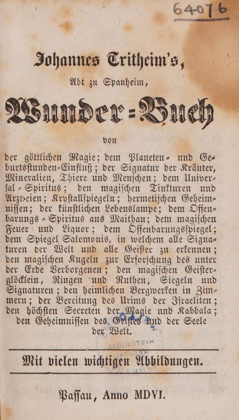 nes s Critheim s, von der göttlichen Magie; dem Planeten⸗ und Ges burtsſtunden⸗Einfluß; der Signatur der Kräuter, Mineralien, Thiere und Menſchen; dem Univer- ſal⸗ Spiritus; den magiſchen Tinkturen und Arzreien; Kryſtallſpiegeln; hermetiſchen Geheim⸗ niſſen; der künſtlichen Lebenslampe; dem Offen⸗ barungs⸗ Spiritus aus Maithau; dem magiſchen Feuer und Liquor; dem Offenbarungsſpiegel; dem Spiegel Salomonis, in welchem alle Signa⸗ turen der Welt und alle Geiſter zu erkennen; den magiſchen Kugeln zur Erforſchung des unter der Erde Verborgenen; den magiſchen Geiſter⸗ glöcklein, Ringen und Ruthen, Siegeln und Signaturen; den heimlichen Bergwerken in Zim⸗ mern; der Bereitung des Urims der Iſfraeliten; den höchſten Secreten der, Hg ie und den Geheimniſſen ei Gel a And der Seele er Welt. Mit vielen Dialer Würmer Paſſau, Anno MD VI.